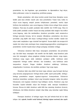 lxiii
pemerintahan itu, dan bagaimana agar pemerintahan itu diperuntukkan bagi rakyat,
dalam pelaksanaan semua itu mengundang perdebatan panjang.
Bentuk pemerintahan oleh rakyat tersebut pernah benar-benar diterapkan secara
harfiah pada masa sebelum masehi yaitu masa pemerintahan Yunani kuno, ketika itu
rakyat secara langsung menjadi penentu kebijaksanaan pemerintah, mereka dapat
berbicara dan memberikan suara secara langsung di dalam dewan sebagai forum penentu
kebijakan. Pada masa itu jumlah penduduk tidak melebihi dari 10.000 warga. Masa ini
ketika jumlah penduduk semakin banyak dan setiap penduduk tidak mungkin bisa terlibat
secara langsung, maka kita membutuhkan demokrasi perwakilan untuk memutuskan
berbagai persoalan bersama, hal ini menuntut dibentuknya pemerintahan dan dewan
perwakilan yang dipilih oleh rakyat. Lembaga-lembaga tersebut memiliki mandat dari
rakyat untuk menjalankan tugas eksekutif dan legislatif. Karena dipilih dan memperoleh
mandat dari rakyat maka merekapun harus mempertanggungjawabkan penyelenggaraan
pemerintahan tersebut kepada rakyat sebagai pemegang kedaulatan tertinggi.
Sebenarnya demokrasi tidak hanya menyangkut pemerintahan dan perwakilan
saja dan tidak hanya menyangkut hak memilih dan hak dipilih, tetapi demokrasi pada
masa kini menyangkut adanya pengakuan terhadap kesetaraan diantara warga negara,
kebebasan warga negara untuk melakukan partisipasi politik, kebebasan untuk
memperoleh berbagai sumber informasi dan komunikasi, serta kebebasan untuk
menyuarakan ekspresi. Dengan demikian demokrasi melindungi kebebasan,
mengedepankan kesetaraan, dan membuka partisipasi bagi warga negara.
Demokrasi tidak akan efektif dan lestari tanpa substansi yang berwujud ideologi
yang mewarnai pengorganisasian berbagai elemen politik seperti partai politik, lembaga-
lembaga pemerintahan maupun organisasi-organisasi kemasyarakatan. Kelestarian
demokrasi memerlukan partisipasi rakyat yang bersepakat mengenai makna dan paham
bekerjasama serta kegunaan demokrasi bagi kehidupan mereka. Demokrasi yang kuat
bersumber kepada kehendak rakyat dan bertujuan untuk mencapai kemaslahatan
bersama. Dewasa ini istilah demokrasi sudah lebih luas mencakup demokrasi ekonomi,
kebudayaan, dan bahkan demokrasi menjadi sikap hidup yang mencakup segala bidang
kehidupan.
Penerapan demokrasi di berbagai negara bisa jadi berbeda-beda hal ini tidak
terlepas dari sejarah, kondisi sosial kultural, ideologi, tujuan nasional, dan aspek-
 