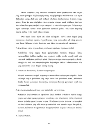 lxv
Dalam pengertian yang mendasar, demokrasi berarti pemerintahan oleh rakyat
yang berarti partisipasi rakyat sangat penting. Tetapi partisipasi tersebut tidak akan dapat
dilaksankan dengan baik jika tidak terdapat kebebasan dan kesetaraan di antara warga
negara. Selain itu harus ada hukum yang mengatur segenap aspek kehidupan dan juga
harus ada wahana yang menjadi tempat menyalurkan aspirasi warga negara. Setiap warga
negara seharusnya terlibat dalam pembuatan keputusan politik, baik secara langsung
maupun melalui wakil-wakil pilihan mereka.
Dari uraian diatas dapat kita ambil kesimpulan bahwa setiap negara yang
menerapkan demokrasi memiliki kecenderungan yang sama dalam hal prinsip-prinsip
yang dianut. Beberapa prinsip demokrasi yang dianut secara universal, mencakup :
1. Keterlibatan warga negara dalam pembuatan keputusan keputusan politik.
Keterlibatan warga negara dalam pemerintahan, terutama ditujukan untuk
mengendalikan tindakan-tindakan para pemimpin politik, pemilu menjadi salah satu
cara untuk melakukan partisipasi politik. Masyarakat dapat pula menyampaikan kritik,
mengajukan usul, atau memperjuangkan kepentingan melalui saluran-saluran lain
yang demokratis sesuai dengan undang-undang.
2. Persamaan (kesetaraan) di antara warga negara.
Masalah persamaan, menjadi kepentingan utama dalam teori dan praktek politik. Pada
umumnya tingkat persamaan yang dituju antara lain persamaan politik, persamaan
dimuka hukum, persamaan kesempatan, persamaan ekonomi, persamaan sosial atau
persamaan hak.
3. Kebebasan atau kemerdekaan yang diakui oleh warga negara.
Kebebasan dan kemerdekaan diperlukan untuk memberi kebebasan kepada warga
negara agar dapat memperjuangkan kepentingan dan kehendaknya serta melakukan
kontrol terhadap penyelenggara negara. Kebebasan tersebut terutama menyangkut
hak-hak kebebasan yang telah tercakup dalam hak asasi manusia seperti hak politik,
ekonomi, kesetaraan di depan hukum dan pemerintahan, ekspresi kebudayaan dan hak
pribadi.
4. Suremasi hukum.
 