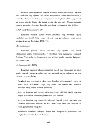 lxvii
Rumusan singkat demokrasi pancasila tercantum dalam sila ke-empat Pancasila
yaitu kerakyatan yang dipimpin oleh hikmat kebijaksanaan dalam permusyawaratan /
perwakilan. Rumusan tersebut pada dasarnya merupakan rangkaian totalitas yang terkait
erat antara satu sila dengan sila lainnya secara bulat dan utuh. Beberapa rumusan
mengenai pengertian Demokrasi Pancasila yang dikutip S. Sumarsono dkk. (2005) :
a. Prof. Dardji Darmodihardjo, S.H
Demokrasi pancasila adalah paham demokrasi yang besumber kepada
kepribadian dan falsafah hidup bangsa Indonesia yang perwujdannya seperti dalam
ketentuan-ketentuan Pembukaan UUD 1945.
b.Sri Sumantri, S.H
Demokrasi pancasila adalah kerakyatan yang dipimpin oleh hikmat
kebijaksanaan dalam permusyawaratan / perwakilan yang mengandung semangat
Ketuhanan Yang Maha Esa, kemanusiaan yang adil dan beradab, persatuan Indonesia,
dan keadilan sosial.
c. S. Sumarsono dkk.,(2005)
Demokrasi Indonesia adalah pemerintahan rakyat yang berdasarkan nilai-nilai
falsafah Pancasila atau pemerintahan dari, oleh, dan untuk rakyat berdasarkan sila-sila
Pancasila. Ini berarti bahwa :
1) Demokrasi atau pemerintahan rakyat yang digunakan oleh pemerintah Indonesia
adalah sistem pemerintahan rakyat yang dijiwai dan dituntun oleh nilai-nilai
pandangan hidup bangsa Indonesia (Pancasila).
2) Demokrasi Indonesia pada dasarnya adalah transformasi nilai-nilai falsafah pancasila
menjadi suatu bentuk dan sistem pemerintahan khas Pancasila.
3) Demokrasi Indonesia yang dituntun oleh nilai-nilai Pancasila adalah konsekuensi dan
komitmen pelaksanaan Pancasila dan UUD 1945 secara murni dan konsekuen di
bidang pemerintahan atau politik.
4) Pelaksanaan demokrasi Indonesia dengan baik mensyaratkan pemahaman dan
penghayatan nilai-nilai falsafah Pancasila.
 