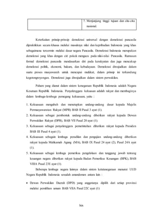 lxix
7. Menjunjung tinggi tujuan dan cita-cita
nasional.
Keterkaitan prinsip-prinsip demokrasi universal dengan demokrasi pancasila
dipraktikkan secara khusus melalui masuknya nilai dan kepribadian Indonesia yang khas
sebagaimana tercermin melalui dasar negara Pancasila. Demokrasi Indonesia merupakan
demokrasi yang khas dengan ciri pokok mengacu pada nilai-nilai Pancasila. Rumusan
formal demokrasi pancasila mendasarkan diri pada kerakyatan dan juga mencakup
demokrasi politik, ekonomi, hukum, dan kebudayaan. Demokrasi diwujudkan dalam
suatu proses musyawarah untuk mencapai mufakat, dalam prinsip ini terkandung
kegotongroyongan. Demokrasi juga diwujudkan dalam sistem perwakilan.
Paham yang dianut dalam sistem kenegaraan Republik Indonesia adalah Negara
Kesatuan Republik Indonesia. Penyelenggara kekuasan adalah rakyat dan membaginya
dalam lembaga-lembaga pemegang kekuasaan, yaitu :
1. Kekuasaan mengubah dan menetapkan undang-undang dasar kepada Majelis
Permusyawaratan Rakyat (MPR) BAB II Pasal 3 ayat (1).
2. Kekuasaan sebagai pembentuk undang-undang diberikan rakyat kepada Dewan
Perwakilan Rakyat (DPR), BAB VII Pasal 20 ayat (1).
3. Kekuasaan sebagai penyelenggara pemerintahan diberikan rakyat kepada Presiden
BAB III Pasal 4 ayat (1).
4. Kekuasaan sebagain lembaga peradilan dan pengujian undang-undang diberikan
rakyat kepada Mahkamah Agung (MA), BAB IX Pasal 24 ayat (2), Pasal 24A ayat
(1).
5. Kekuasaan sebagai lembaga pemeriksa pengelolaan dan tanggung jawab tentang
keuangan negara diberikan rakyat kepada Badan Pemeriksa Keuangan (BPK), BAB
VIIIA Pasal 23E ayat (1).
Beberapa lembaga negara lainnya dalam sistem ketatanegaraan menurut UUD
Negara Republik Indonesia sesudah amandemen antara lain :
 Dewan Perwakilan Daerah (DPD) yang anggotanya dipilih dari setiap provinsi
melalui pemilihan umum BAB VIIA Pasal 22C ayat (1)
 