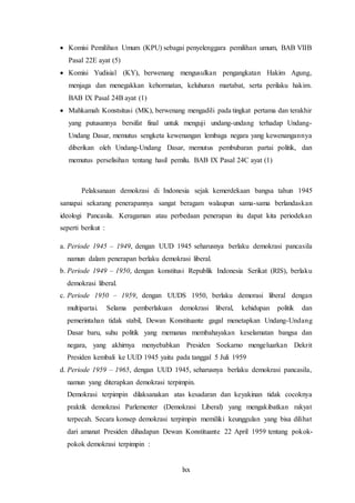 lxx
 Komisi Pemilihan Umum (KPU) sebagai penyelenggara pemilihan umum, BAB VIIB
Pasal 22E ayat (5)
 Komisi Yudisial (KY), berwenang mengusulkan pengangkatan Hakim Agung,
menjaga dan menegakkan kehormatan, keluhuran martabat, serta perilaku hakim.
BAB IX Pasal 24B ayat (1)
 Mahkamah Konstsitusi (MK), berwenang mengadili pada tingkat pertama dan terakhir
yang putusannya bersifat final untuk menguji undang-undang terhadap Undang-
Undang Dasar, memutus sengketa kewenangan lembaga negara yang kewenangannya
diberikan oleh Undang-Undang Dasar, memutus pembubaran partai politik, dan
memutus perselisihan tentang hasil pemilu. BAB IX Pasal 24C ayat (1)
Pelaksanaan demokrasi di Indonesia sejak kemerdekaan bangsa tahun 1945
samapai sekarang penerapannya sangat beragam walaupun sama-sama berlandaskan
ideologi Pancasila. Keragaman atau perbedaan penerapan itu dapat kita periodekan
seperti berikut :
a. Periode 1945 – 1949, dengan UUD 1945 seharusnya berlaku demokrasi pancasila
namun dalam penerapan berlaku demokrasi liberal.
b. Periode 1949 – 1950, dengan konstitusi Republik Indonesia Serikat (RIS), berlaku
demokrasi liberal.
c. Periode 1950 – 1959, dengan UUDS 1950, berlaku demorasi liberal dengan
multipartai. Selama pemberlakuan demokrasi liberal, kehidupan politik dan
pemerintahan tidak stabil, Dewan Konstituante gagal menetapkan Undang-Undang
Dasar baru, suhu politik yang memanas membahayakan keselamatan bangsa dan
negara, yang akhirnya menyebabkan Presiden Soekarno mengeluarkan Dekrit
Presiden kembali ke UUD 1945 yaitu pada tanggal 5 Juli 1959
d. Periode 1959 – 1965, dengan UUD 1945, seharusnya berlaku demokrasi pancasila,
namun yang diterapkan demokrasi terpimpin.
Demokrasi terpimpin dilaksanakan atas kesadaran dan keyakinan tidak cocoknya
praktik demokrasi Parlementer (Demokrasi Liberal) yang mengakibatkan rakyat
terpecah. Secara konsep demokrasi terpimpin memiliki keunggulan yang bisa dilihat
dari amanat Presiden dihadapan Dewan Konstituante 22 April 1959 tentang pokok-
pokok demokrasi terpimpin :
 