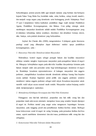 viii
berkembangnya potensi peserta didik agar menjadi manusia yang beriman dan bertaqwa
kepada Tuhan Yang Maha Esa, berakhlak mulia, sehat, berilmu, cakap, kreatif, mandiri,
dan menjadi warga negara yang demokratis serta bertanggung jawab. Selanjutnya Pasal
37 ayat 2 menjelaskan bahwa kurikulum pendidikan tinggi wajib memuat Pendidikan
Agama, Pendidikan Kewarganegaraan, dan Bahasa. Cara paling strategis untuk
membangun masyarakat demokratis adalah melalui Pendidikan Kewarganegaraan yang
di dalamnya terkandung makna sosialisasi, diseminasi dan aktualisasi konsep, sistem,
nilai, budaya, serta praktek demokrasi yang berkeadaban.
Asykuri ibn Chamin dkk. (2000), mengemukakan 8 (delapan) gejala fenomena
patologi sosial yang diharapkan dapat dieliminasi melalui upaya pendidikan
kewarganegaraan, yaitu :
1. Hancurnya Nilai-nilai Demokrasi dalam Masyarakat
Melemahnya kontrol negara sebagai penegak hukum dan keadilan masyarakat
akhirnya semakin mengikis kepercayaan masyarakat pada penegakkan hukum di negeri
ini. Hilangnya keberpihakan negara pada nilai-nilai keadilan dan pudarnya ketaatan pada
hukum menjadi salah satu persoalan serius bagi keberlangsungan demokrasi di negeri
ini. Rendahnya kesadaran representativeness di kalangan masyarakat dan anggota
parlemen , mengakibatkan kesadaran sistemik demokratis akhirnya kurang bisa berjalan
secara optimal. Kuatnya hegemoni partai politik atas anggota parlemen semakin
mendistorsi makna anggota parlemen sebagai wakil rakyat. Kesadaran masyarakat untuk
memilih wakil rakyat secara rasional masih rendah. Masyarakat seakan berjuang sendiri
untuk memperjuangkan aspirasinya.
2. Memudarnya Kehidupan Kewargaan dan Nilai-Nilai Komunitas
Pelanggaran atas hak-hak individual, penjarahan atas hak milik orang lain dan
penjarahan tanah adat secara sistematis merupakan kasus yang semakin banyak dijumpai
di negeri ini. Problem mental yang sangat serius mengancam kepentingan bersama
masyarakat, yaitu tanggung jawab atas pemeliharaan fasilitas-fasilitas umum. Berbagai
kasus kekecewaan sosial di negeri ini sering berujung pada perusakan fasilitas-fasilitas
umum, seperti anarkhisme demonstrasi dan aksi masa, pembakaran milik orang lain dan
sebagainya.
3. Kemerosotan Nilai-nilai Toleransi dalam Masyarakat
 