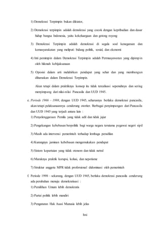 lxxi
1) Demokrasi Terpimpin bukan diktator,
2) Demokrasi terpimpin adalah demokrasi yang cocok dengan kepribadian dan dasar
hidup bangsa Indonesia, yaitu kekeluargaan dan gotong royong
3) Demokrasi Terpimpin adalah demokrasi di segala soal kenegaraan dan
kemasyarakatan yang meliputi bidang politik, sosial, dan ekonomi
4) Inti pemimpin dalam Demokrasi Terpimpin adalah Permusyawatan yang dipimpin
oleh hikmah kebijaksanaan
5) Oposisi dalam arti melahirkan pendapat yang sehat dan yang membangun
diharuskan dalam Demokrasi Terpimpin.
Akan tetapi dalam praktiknya konsep itu tidak terealisasi sepenuhnya dan sering
menyimpang dari nilai-nilai Pancasila dan UUD 1945.
e. Periode 1966 – 1998, dengan UUD 1945, seharusnya berlaku demokrasi pancasila,
akan tetapi pelaksanaannya cenderung otoriter. Berbagai penyimpangan dari Pancasila
dan UUD 1945 yang terjadi antara lain :
1) Penyelenggaraan Pemilu yang tidak adil dan tidak jujur
2) Pengekangan kebebasan berpolitik bagi warga negara terutama pegawai negeri sipil
3) Masih ada intervensi pemerintah terhadap lembaga peradilan
4) Kurangnya jaminan kebebasan mengemukakan pendapat
5) Sistem kepartaian yang tidak otonom dan tidak netral
6) Maraknya praktik korupsi, kolusi, dan nepotisme
7) Struktur anggota MPR tidak proforsional didominasi oleh pemerintah
f. Periode 1998 – sekarang, dengan UUD 1945, berlaku demokrasi pancasila cenderung
ada perubahan menuju demokratisasi :
1) Pemilihan Umum lebih demokratis
2) Partai politik lebih mandiri
3) Pengaturan Hak Asasi Manusia lebih jelas
 