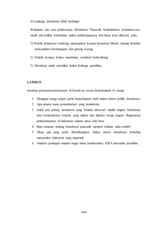 lxxii
4) Lembaga demokrasi lebih berfungsi
Walaupun tata cara pelaksanaan Demokrasi Pancasila berlandaskan konstitusional,
masih ada terlihat kelemahan dalam pelaksanaannya dan harus terus dikawal, yaitu:
1) Praktik demokrasi cendrung menerapkan konsep demokrasi liberal, kurang bertolak
pada paham kekeluargaan dan gotong royong
2) Praktik korupsi, kolusi, nepotisme, semakim berkembang
3) Maraknya mafia peradilan dalam lembaga peradilan.
LATIHAN
Jawaban pertanyaan-pertanyaan di bawah ini secara berkelompok (5 orang)
1. Mengapa warga negara perlu berpartisipasi aktif dalam sistem politik demokrasi.
2. Apa ukuran suatu pemerintahan yang demokratis.
3. Salah satu prinsip demokrasi yang berlaku universal adalah tingkat kebebasan
atau kemerdekaan tertentu yang diakui dan dipakai warga negara. Bagaimana
pelaksanaannya di Indonesia selama masa orde baru.
4. Buat rumusan tentang demokrasi pancasila menurut kalimat anda sendiri!
5. Sikap apa yang perlu dikembangkan dalam sistem demokrasi terhadap
masyarakat Indonesia yang majemuk.
6. Jelaskan pendapat saudara bagai mana memberantas KKN dan mafia peradilan
 