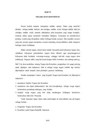 lxxiii
BAB VI
NEGARA DAN KONSTITUSI
Secara kodrati manusia merupakan mahluk ciptaan Tuhan yang memiliki
identitas sebagai mahluk individu dan sekaligus mahluk sosial. Sebagai mahluk individu
sekaligus mahluk sosial, manusia dihadapkan pada kenyataan yang sangat komplek,
terutama dalam upaya memenuhi kebutuhan hidupnya. Kenyataan ini menimbulkan
perlunya wadah yang diwujudkan dalam berbagai bentuk asosiasi. Dari sejumlah asosiasi
yang ada, asosiasi negara merupakan asosiasi terpenting karena didirikan untuk mengatur
berbagai sistem kehidupan.
Dalam sebuah negara, rakyat harus tunduk dan patuh pada kekuasaan negara dan,
sebaliknya kekuasaan pemerintahan negara harus dibatasi agar penyelenggaraan
kekuasaan tidak bertindak sewenang-wenang, sehingga hak-hak warga negara akan
terlindungi. Gagasan inilah yang kita kenal dengan istilah konstitusi atau undang-undang.
Bab V ini akan membahas tentang Negara dan Konstitusi, pengetahuan ini sangat penting
untuk dipelajari oleh mahasiswa baik ia sebagai warga negara terlebih lagi mereka
dipersiapkan untuk menjadi calon pemimpin generasi mendatang.
Setelah mempelajari materi yang berjudul Negara dan Konstitusi ini diharapkan
mahasiswa :
1. memahami hakikat Negara dan Konstitusi
2. memahami dan dapat melaksanakan hak dan kewajibannya sebagai warga negara
berdasarkan perundang-undangan yang berlaku.
3. menjadi warga negara yang ikut aktip membangun kehidupan demokratis
berdasarkan nilai-nilai Pancasila.
Untuk mencapai tujuan diatas maka pada bagian ini akan dibahas dua sub bagian
sebagai berikut :
a. Pengertian Negara dan Konstitusi
b. Konstitusi pada Negara Republik Indonesia
 