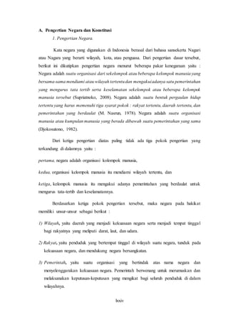 lxxiv
A. Pengertian Negara dan Konstitusi
1. Pengertian Negara.
Kata negara yang digunakan di Indonesia berasal dari bahasa sansekerta Nagari
atau Nagara yang berarti wilayah, kota, atau penguasa. Dari pengertian dasar tersebut,
berikut ini dikutipkan pengertian negara menurut beberapa pakar kenegaraan yaitu :
Negara adalah suatu organisasi dari sekelompok atau beberapa kelompok manusia yang
bersama-sama mendiami atau wilayah tertentudan mengakuiadanya satu pemerintahan
yang mengurus tata tertib serta keselamatan sekelompok atau beberapa kelompok
manusia tersebut (Supriatnoko, 2008). Negara adalah suatu bentuk pergaulan hidup
tertentu yang harus memenuhi tiga syarat pokok : rakyat tertentu, daerah tertentu, dan
pemerintahan yang berdaulat (M. Nasrun, 1978). Negara adalah suatu organisasi
manusia atau kumpulan manusia yang berada dibawah suatu pemerintahan yang sama
(Djokosutono, 1982).
Dari ketiga pengertian diatas paling tidak ada tiga pokok pengertian yang
terkandung di dalamnya yaitu :
pertama, negara adalah organisasi kolompok manusia,
kedua, organisasi kelompok manusia itu mendiami wilayah tertentu, dan
ketiga, kelompok manusia itu mengakui adanya pemerintahan yang berdaulat untuk
mengurus tata-tertib dan keselamatannya.
Berdasarkan ketiga pokok pengertian tersebut, maka negara pada hakikat
memiliki unsur-unsur sebagai berikut :
1) Wilayah, yaitu daerah yang menjadi kekuasaan negara serta menjadi tempat tinggal
bagi rakyatnya yang meliputi darat, laut, dan udara.
2) Rakyat, yaitu penduduk yang bertempat tinggal di wilayah suatu negara, tunduk pada
kekuasaan negara, dan mendukung negara bersangkutan.
3) Pemerintah, yaitu suatu organisasi yang bertindak atas nama negara dan
menyelenggarakan kekuasaan negara. Pemerintah berwenang untuk merumuskan dan
melaksanakan keputusan-keputusan yang mengikat bagi seluruh penduduk di dalam
wilayahnya.
 
