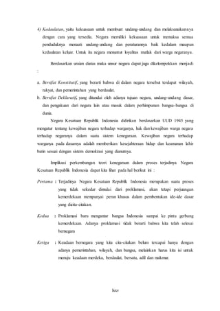 lxxv
4) Kedaulatan, yaitu kekuasaan untuk membuat undang-undang dan melaksanakannya
dengan cara yang tersedia. Negara memiliki kekuasaan untuk memaksa semua
penduduknya menaati undang-undang dan peraturannya baik kedalam maupun
kedaulatan keluar. Untuk itu negara menuntut loyalitas mutlak dari warga negaranya.
Berdasarkan uraian diatas maka unsur negara dapat juga dikelompokkan menjadi
:
a. Bersifat Konstitutif, yang berarti bahwa di dalam negara tersebut terdapat wilayah,
rakyat, dan pemerintahan yang berdaulat.
b. Bersifat Deklaratif, yang ditandai oleh adanya tujuan negara, undang-undang dasar,
dan pengakuan dari negara lain atau masuk dalam perhimpunan bangsa-bangsa di
dunia.
Negara Kesatuan Republik Indonesia didirikan berdasarkan UUD 1945 yang
mengatur tentang kewajiban negara terhadap warganya, hak dan kewajiban warga negara
terhadap negaranya dalam suatu sistem kenegaraan. Kewajiban negara terhadap
warganya pada dasarnya adalah memberikan kesejahteraan hidup dan keamanan lahir
batin sesuai dengan sistem demokrasi yang dianutnya.
Implikasi perkembangan teori kenegaraan dalam proses terjadinya Negara
Kesatuan Republik Indonesia dapat kita lihat pada hal berikut ini :
Pertama : Terjadinya Negara Kesatuan Republik Indonesia merupakan suatu proses
yang tidak sekedar dimulai dari proklamasi, akan tetapi perjuangan
kemerdekaan mempunyai peran khusus dalam pembentukan ide-ide dasar
yang dicita-citakan.
Kedua : Proklamasi baru mengantar bangsa Indonesia sampai ke pintu gerbang
kemerdekaan. Adanya proklamasi tidak berarti bahwa kita telah selesai
bernegara
Ketiga : Keadaan bernegara yang kita cita-citakan belum tercapai hanya dengan
adanya pemerintahan, wilayah, dan bangsa, melainkan harus kita isi untuk
menuju keadaan merdeka, berdaulat, bersatu, adil dan makmur.
 