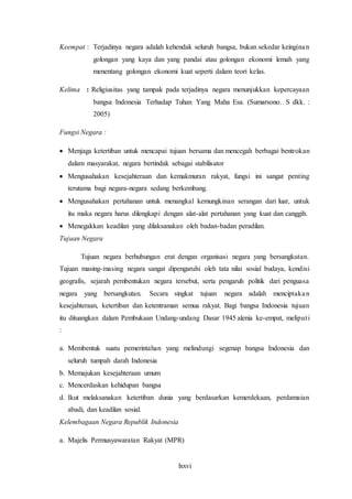 lxxvi
Keempat : Terjadinya negara adalah kehendak seluruh bangsa, bukan sekedar keinginan
golongan yang kaya dan yang pandai atau golongan ekonomi lemah yang
menentang golongan ekonomi kuat seperti dalam teori kelas.
Kelima : Religiusitas yang tampak pada terjadinya negara menunjukkan kepercayaan
bangsa Indonesia Terhadap Tuhan Yang Maha Esa. (Sumarsono. S dkk. :
2005)
Fungsi Negara :
 Menjaga ketertiban untuk mencapai tujuan bersama dan mencegah berbagai bentrokan
dalam masyarakat, negara bertindak sebagai stabilisator
 Mengusahakan kesejahteraan dan kemakmuran rakyat, fungsi ini sangat penting
terutama bagi negara-negara sedang berkembang.
 Mengusahakan pertahanan untuk menangkal kemungkinan serangan dari luar, untuk
itu maka negara harus dilengkapi dengan alat-alat pertahanan yang kuat dan canggih.
 Menegakkan keadilan yang dilaksanakan oleh badan-badan peradilan.
Tujuan Negara
Tujuan negara berhubungan erat dengan organisasi negara yang bersangkutan.
Tujuan masing-masing negara sangat dipengaruhi oleh tata nilai sosial budaya, kondisi
geografis, sejarah pembentukan negara tersebut, serta pengaruh politik dari penguasa
negara yang bersangkutan. Secara singkat tujuan negara adalah menciptakan
kesejahteraan, ketertiban dan ketentraman semua rakyat. Bagi bangsa Indonesia tujuan
itu dituangkan dalam Pembukaan Undang-undang Dasar 1945 alenia ke-empat, meliputi
:
a. Membentuk suatu pemerintahan yang melindungi segenap bangsa Indonesia dan
seluruh tumpah darah Indonesia
b. Memajukan kesejahteraan umum
c. Mencerdaskan kehidupan bangsa
d. Ikut melaksanakan ketertiban dunia yang berdasarkan kemerdekaan, perdamaian
abadi, dan keadilan sosial.
Kelembagaan Negara Republik Indonesia
a. Majelis Permusyawaratan Rakyat (MPR)
 