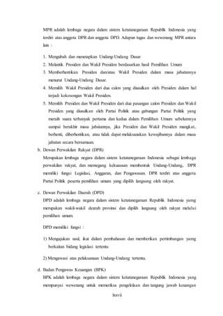 lxxvii
MPR adalah lembaga negara dalam sistem ketatanegaraan Republik Indonesia yang
terdiri atas anggota DPR dan anggota DPD. Adapun tugas dan wewenang MPR antara
lain :
1. Mengubah dan menetapkan Undang-Undang Dasar
2. Melantik Presiden dan Wakil Presiden berdasarkan hasil Pemilihan Umum
3. Memberhentikan Presiden dan/atau Wakil Presiden dalam masa jabatannya
menurut Undang-Undang Dasar.
4. Memilih Wakil Presiden dari dua calon yang diusulkan oleh Presiden dalam hal
terjadi kekosongan Wakil Presiden.
5. Memilih Presiden dan Wakil Presiden dari dua pasangan calon Presiden dan Wakil
Presiden yang diusulkan oleh Partai Politik atau gabungan Partai Politik yang
meraih suara terbanyak pertama dan kedua dalam Pemilihan Umum sebelumnya
sampai berakhir masa jabatannya, jika Presiden dan Wakil Presiden mangkat,
berhenti, diberhentikan, atau tidak dapat melaksanakan kewajibannya dalam masa
jabatan secara bersamaan.
b. Dewan Perwakilan Rakyat (DPR)
Merupakan lembaga negara dalam sistem ketatanegaraan Indonesia sebagai lembaga
perwakilan rakyat, dan memegang kekuasaan membentuk Undang-Undang,. DPR
memiliki fungsi Legislasi, Anggaran, dan Pengawasan. DPR terdiri atas anggota
Partai Politik peserta pemilihan umum yang dipilih langsung oleh rakyat.
c. Dewan Perwakilan Daerah (DPD)
DPD adalah lembaga negara dalam sistem ketatanegaraan Republik Indonesia yamg
merupakan wakil-wakil dearah provinsi dan dipilih langsung oleh rakyat melalui
pemilihan umum.
DPD memiliki fungsi :
1) Mengajukan usul, ikut dalam pembahasan dan memberikan pertimbangan yamg
berkaitan bidang legislasi tertentu
2) Mengawasi atas pelaksanaan Undang-Undang tertentu.
d. Badan Pengawas Keuangan (BPK)
BPK adalah lembaga negara dalam sistem ketatanegaraan Republik Indonesia yang
mempunyai wewenang untuk memeriksa pengelolaan dan tangung jawab keuangan
 