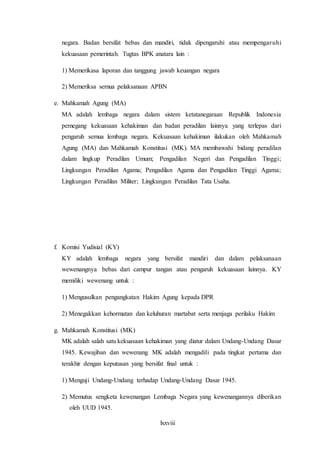 lxxviii
negara. Badan bersifat bebas dan mandiri, tidak dipengaruhi atau mempengaruhi
kekuasaan pemerintah. Tugtas BPK anatara lain :
1) Memerikasa laporan dan tanggung jawab keuangan negara
2) Memeriksa semua pelaksanaan APBN
e. Mahkamah Agung (MA)
MA adalah lembaga negara dalam sistem ketatanegaraan Republik Indonesia
pemegang kekuasaan kehakiman dan badan peradilan lainnya yang terlepas dari
pengaruh semua lembaga negara. Kekuasaan kehakiman ilakukan oleh Mahkamah
Agung (MA) dan Mahkamah Konstitusi (MK). MA membawahi bidang peradilan
dalam lingkup Peradilan Umum; Pengadilan Negeri dan Pengadilan Tinggi;
Lingkungan Peradilan Agama; Pengadilan Agama dan Pengadilan Tinggi Agama;
Lingkungan Peradilan Militer; Lingkungan Peradilan Tata Usaha.
f. Komisi Yudisial (KY)
KY adalah lembaga negara yang bersifat mandiri dan dalam pelaksanaan
wewenangnya bebas dari campur tangan atau pengaruh kekuasaan lainnya. KY
memiliki wewenang untuk :
1) Mengusulkan pengangkatan Hakim Agung kepada DPR
2) Menegakkan kehormatan dan keluhuran martabat serta menjaga perilaku Hakim
g. Mahkamah Konstitusi (MK)
MK adalah salah satu kekuasaan kehakiman yang diatur dalam Undang-Undang Dasar
1945. Kewajiban dan wewenang MK adalah mengadili pada tingkat pertama dan
terakhir dengan keputusan yang bersifat final untuk :
1) Menguji Undang-Undang terhadap Undang-Undang Dasar 1945.
2) Memutus sengketa kewenangan Lembaga Negara yang kewenangannya diberikan
oleh UUD 1945.
 