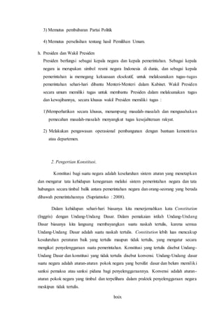 lxxix
3) Memutus pembubaran Partai Politik
4) Memutus perselisihan tentang hasil Pemilihan Umum.
h. Presiden dan Wakil Presiden
Presiden berfungsi sebagai kepala negara dan kepala pemerintahan. Sebagai kepala
negara ia merupakan simbol resmi negara Indonesia di dunia, dan sebagai kepala
pemerintahan ia memegang kekuasaan eksekutif, untuk melaksanakan tugas-tugas
pemerintahan sehari-hari dibantu Menteri-Menteri dalam Kabinet. Wakil Presiden
secara umum memiliki tugas untuk membantu Presiden dalam melaksanakan tugas
dan kewajibannya, secara khusus wakil Presiden memiliki tugas :
1)Memperhatikan secara khusus, menampung masalah-masalah dan mengusahakan
pemecahan masalah-masalah menyangkut tugas kesejahteraan rakyat.
2) Melakukan pengawasan operasional pembangunan dengan bantuan kementrian
atau departemen.
2. Pengertian Konstitusi.
Konstitusi bagi suatu negara adalah keseluruhan sistem aturan yang menetapkan
dan mengatur tata kehidupan kenegaraan melalui sistem pemerintahan negara dan tata
hubungan secara timbal balik antara pemerintahan negara dan orang-seorang yang berada
dibawah pemerintahannya (Supriatnoko : 2008).
Dalam kehidupan sehari-hari biasanya kita menerjemahkan kata Constitution
(Inggris) dengan Undang-Undang Dasar. Dalam pemakaian istilah Undang-Undang
Dasar biasanya kita langsung membayangkan suatu naskah tertulis, karena semua
Undang-Undang Dasar adalah suatu naskah tertulis. Constitution lebih luas mencakup
kesuluruhan peraturan baik yang tertulis maupun tidak tertulis, yang mengatur secara
mengikat penyelenggaraan suatu pemerintahan. Konstitusi yang tertulis disebut Undang-
Undang Dasar dan konstitusi yang tidak tertulis disebut konvensi. Undang-Undang dasar
suatu negara adalah aturan-aturan pokok negara yang bersifat dasar dan belum memiliki
sanksi pemaksa atau sanksi pidana bagi penyelenggaraannya. Konvensi adalah aturan-
aturan pokok negara yang timbul dan terpelihara dalam praktek penyelenggaraan negara
meskipun tidak tertulis.
 