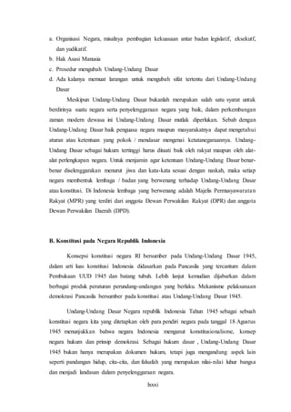 lxxxi
a. Organisasi Negara, misalnya pembagian kekuasaan antar badan legislatif, eksekutf,
dan yudikatif.
b. Hak Asasi Manusia
c. Prosedur mengubah Undang-Undang Dasar
d. Ada kalanya memuat larangan untuk mengubah sifat tertentu dari Undang-Undang
Dasar
Meskipun Undang-Undang Dasar bukanlah merupakan salah satu syarat untuk
berdirinya suatu negara serta penyelenggaraan negara yang baik, dalam perkembangan
zaman modern dewasa ini Undang-Undang Dasar mutlak diperlukan. Sebab dengan
Undang-Undang Dasar baik penguasa negara maupun masyarakatnya dapat mengetahui
aturan atau ketentuan yang pokok / mendasar mengenai ketatanegaraannya. Undang-
Undang Dasar sebagai hukum tertinggi harus ditaati baik oleh rakyat maupun oleh alat-
alat perlengkapan negara. Untuk menjamin agar ketentuan Undang-Undang Dasar benar-
benar diselenggarakan menurut jiwa dan kata-kata sesuai dengan naskah, maka setiap
negara membentuk lembaga / badan yang berwenang terhadap Undang-Undang Dasar
atau konstitusi. Di Indonesia lembaga yang berwenang adalah Majelis Permusyawaratan
Rakyat (MPR) yang terdiri dari anggota Dewan Perwakilan Rakyat (DPR) dan anggota
Dewan Perwakilan Daerah (DPD).
B. Konstitusi pada Negara Republik Indonesia
Konsepsi konstitusi negara RI bersumber pada Undang-Undang Dasar 1945,
dalam arti luas konstitusi Indonesia didasarkan pada Pancasila yang tercantum dalam
Pembukaan UUD 1945 dan batang tubuh. Lebih lanjut kemudian dijabarkan dalam
berbagai produk peraturan perundang-undangan yang berlaku. Mekanisme pelaksanaan
demokrasi Pancasila bersumber pada konstitusi atau Undang-Undang Dasar 1945.
Undang-Undang Dasar Negara republik Indonesia Tahun 1945 sebagai sebuah
konstitusi negara kita yang ditetapkan oleh para pendiri negara pada tanggal 18 Agustus
1945 menunjukkan bahwa negara Indonesia menganut konstitusionalisme, konsep
negara hukum dan prinsip demokrasi. Sebagai hukum dasar , Undang-Undang Dasar
1945 bukan hanya merupakan dokumen hukum, tetapi juga mengandung aspek lain
seperti pandangan hidup, cita-cita, dan falsafah yang merupakan nilai-nilai luhur bangsa
dan menjadi landasan dalam penyelenggaraan negara.
 