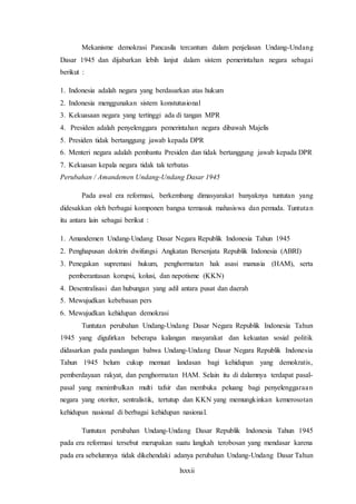 lxxxii
Mekanisme demokrasi Pancasila tercantum dalam penjelasan Undang-Undang
Dasar 1945 dan dijabarkan lebih lanjut dalam sistem pemerintahan negara sebagai
berikut :
1. Indonesia adalah negara yang berdasarkan atas hukum
2. Indonesia menggunakan sistem konstutusional
3. Kekuasaan negara yang tertinggi ada di tangan MPR
4. Presiden adalah penyelenggara pemerintahan negara dibawah Majelis
5. Presiden tidak bertanggung jawab kepada DPR
6. Menteri negara adalah pembantu Presiden dan tidak bertanggung jawab kepada DPR
7. Kekuasan kepala negara tidak tak terbatas
Perubahan / Amandemen Undang-Undang Dasar 1945
Pada awal era reformasi, berkembang dimasyarakat banyaknya tuntutan yang
didesakkan oleh berbagai komponen bangsa termasuk mahasiswa dan pemuda. Tuntutan
itu antara lain sebagai berikut :
1. Amandemen Undang-Undang Dasar Negara Republik Indonesia Tahun 1945
2. Penghapusan doktrin dwifungsi Angkatan Bersenjata Republik Indonesia (ABRI)
3. Penegakan supremasi hukum, penghormatan hak asasi manusia (HAM), serta
pemberantasan korupsi, kolusi, dan nepotisme (KKN)
4. Desentralisasi dan hubungan yang adil antara pusat dan daerah
5. Mewujudkan kebebasan pers
6. Mewujudkan kehidupan demokrasi
Tuntutan perubahan Undang-Undang Dasar Negara Republik Indonesia Tahun
1945 yang digulirkan beberapa kalangan masyarakat dan kekuatan sosial politik
didasarkan pada pandangan bahwa Undang-Undang Dasar Negara Republik Indonesia
Tahun 1945 belum cukup memuat landasan bagi kehidupan yang demokratis,
pemberdayaan rakyat, dan penghormatan HAM. Selain itu di dalamnya terdapat pasal-
pasal yang menimbulkan multi tafsir dan membuka peluang bagi penyelenggaraan
negara yang otoriter, sentralistik, tertutup dan KKN yang memungkinkan kemerosotan
kehidupan nasional di berbagai kehidupan nasional.
Tuntutan perubahan Undang-Undang Dasar Republik Indonesia Tahun 1945
pada era reformasi tersebut merupakan suatu langkah terobosan yang mendasar karena
pada era sebelumnya tidak dikehendaki adanya perubahan Undang-Undang Dasar Tahun
 