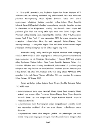 lxxxiii
1945. Sikap politik pemerintah yang diperkukuh dengan dasar hukum Ketetapan MPR
Nomor IV/MPR/1983 terntang referendum yang berisi kehendak untuk tidak melakukan
perubahan Undang-Undang Dasar Republik Indonesia Tahun 1945. Dalam
perkembangan selanjutnya, tuntutan perubahan Undang-Undang Dasar Republik
Indonesia Tahun 1945 menjadi kebutuhan bersama bangsa Indonesia. Kemudian tuntutan
itu diwujudkan secara komprehensif, bertahap, dan sistematis dalam emapat kali
perubahan pada empat kali sidang MPR sejak tahun 1999 sampai dengan 2002.
Perubahan Undang-Undang Dasar Negara Republik Indonesia Tahun 1945, telah sesuai
dengan Pasal 3 dan Pasal 37 yang menyatakan MPR berwenang mengubah dan
menetapkan Undang-Undang Dasar dan untuk mengubah Undang-Undang Dasar
sekurang-kurangnya 2/3 dari jumlah anggota MPR harus hadir. Putusan diambil dengan
pertsetujuan sekurang-kurangnya 2/3 dari jumlah anggota yang hadir.
Perubahan Undang-Undang Dasar Negara Republik Indonesia Tahun 1945 yang
dilakukan MPR merupakan upaya penyempurnaan aturan dasar guna lebih memantapkan
usaha pencapaian cita-cita Proklamasi Kemerdekaan 17 Agustus 1945 yang tertuang
dalam Pembukaan Undang-Undang Dasar Negara Republik Indonesia Tahun 1945.
Perubahan dilakukan secara bertahap dan sistematis dalam empat kali perubahan yang
merupakan satu rangkaian dan satu sistem kesatuan. Perubahan pertama dilakukan pada
Sidang Umum MPR tahun 1999, perubahan kedua pada sidang tahunan MPR tahun 2000,
perubahan ketiga pada Sidang Tahunan MPR tahun 2001, dan perubahan keempa pada
Sidang Tahunan MPR tahun 2002.
Tujuan perubahan Undang-Undang Dasar Negara Republik Indonesia Tahun
1945 adalah untuk :
1. Menyempurnaakan aturan dasar mengenai tatanan negara dalam mencapai tujuan
nasional yang tertuang dalam Pembukaan Undang-Undang Dasar Negara Republik
Indonesia Tahun 1945 dan memperkokoh Negara Kesatuan Republik Indonesia
berdasarkan Pancasila
2. Menyempurnakan aturan dasar mengenai jaminan dan pelaksanaan kedaulatan rakyat
serta memperluas partisipasi rakyat agar sesuai dengan perkembangan paham
demokrasi.
3. Menyempurnakan aturan dasar mengenai jaminan dan perlindungan hak asasi
manusia yang sesuai dengan perkembangan paham hak asasi manusia dan peradaban
 