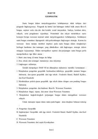 lxxxvi
BAB VII
GEOPOLITIK
Suatu bangsa dalam menyelenggarakan kehidupannya tidak terlepas dari
pengaruh lingkungannya. Pengaruh itu timbul dari hubungan timbal balik antara filosofi
bangsa, aspirasi serta cita-cita dan kondisi sosial masyarakat, budaya, keadaan alam,
wilayah, serta pengalaman sejarahnya. Pemerintah dan rakyat memerlukan suatu
konsepsi berupa wawasan nasional untuk menyelenggarakan kehidupannya. Kehidupan
suatu bangsa senantiasa dipengaruhi oleh perkembangan lingkungan strategis. Karena itu
wawasan harus mampu memberi inspirasi pada suatu bangsa dalam menghadapi
berbagai hambatan dan tantangan yang ditimbulkan oleh lingkungan strategis dalam
mengejar kejayaannya. Dalam mewujudkan aspirasi dan perjuangan suatu bangsa perlu
memperhatikan tiga faltor utama :
1. Bumi atau ruang di mana bangsa itu hidup
2. Jiwa, tekad, dan semangat manusianya atau rakyatnya
3. Lingkungan sekitarnya.
Setelah mempelajari BAB VII ini diharapkan mahasiswa memiliki kemampuan :
1. Menjelaskan pengertian geopolitik berdasarkan istilahnya, geopolitik menurut bangsa
Indonesia, dan ajaran geopolitik dari tiga tokoh : Frederich Ratzel, Rudolf Kjellen,
dan Karl Haushofer
2. Membedakan pokok ajaran geopolitik tiga tokoh diatas dengan cara pandang bangsa
Indonesia.
3. Menjelaskan pengertian dan landasan filosofis Wawasan Nusantara
4. Menjelaskan fungsi, tujuan, dan unsur dasar Wawasan Nusantara
5. Menjelaskan langkah-langkah perjuangan bangsa dalam menegakkan wawasan
wilayah
Untuk mencapai tujuan diatas maka pada bagian akan disajikan bahasan tentang
:
A. Pengertian Geopolitik
B. Implementasi Geopolitik oleh tiga tokoh : Frederich Ratzel, Rudolf Kjellen, dan Karl
Haushofer.
C. Wawasan Nusantara
D. Wawasan Nusantara dari aspek Kewilayahan
 