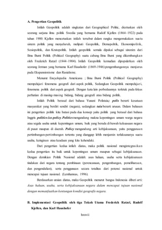 lxxxvii
A. Pengertian Geopolitik
Istilah Geopolitik adalah singkatan dari Geographical Politic, dicetuskan oleh
seorang sarjana ilmu politik Swedia yang bernama Rudolf Kjellen (1864–1922) pada
tahun 1900. Kjellen mencetuskan istilah tersebut dalam rangka mengemukakan suatu
sistem politik yang menyeluruh, meliputi Geopolitik, Demopolitik, Ekonomipolitik,
Sosiopolitik, dan Kratopolitik. Istilah geopolitik semula dipakai sebagai sinonim dari
Ilmu Bumi Politik (Political Geography) suatu cabang Ilmu Bumi yang dikembangkan
oleh Frederich Ratzel (1844–1904). Istilah Geopolitik kemudian dipopulerkan oleh
seorang Jerman yang bernama Karl Haushofer (1869-1946) pengembangannya menjurus
pada Ekspansionisme dan Rasialisme.
Menurut Encyclopedia Americana ; Ilmu Bumi Politik (Political Geography)
mempelajari fenomena geografi dari aspek politik, Sedangkan Geopolitik mempelajari,
fenomena politik dari aspek geografi. Dengan kata lain perbedaannya terletak pada fokus
perhatian di masing-masing bidang, bidang geografi atau bidang politik.
Istilah Politik berasal dari bahasa Yunani Polistaia; polis berarti kesatuan
masyarakat yang berdiri sendiri (negara), sedangkan taia berarti urusan. Dalam bahasan
ini pengertian politik kita batasi pada dua konsep yaitu politik yang berasal dari bahasa
Inggris politicsdan policy.Politicsmengandung makna kepentingan umum warga negara
atau segala usaha untuk kepentingan umum, baik yang berada di bawah kekuasaan negara
di pusat maupun di daerah. Policy mengandung arti kebijaksanaan, yaitu penggunaan
pertimbangan-pertimbangan tertentu yang dianggap lebih menjamin terlaksananya suatu
usaha, keinginan atau keadaan yang kita kehendaki.
Dari pengertian kedua istilah diatas, maka politik nasional mengintegrasikan
kedua pengertian itu baik untuk kepentingan umum maupun sebagai kebijaksanaan.
Dengan demikian Politik Nasional adalah: asas haluan, usaha serta kebijaksanaan
tindakan dari negara tentang pembinaan (perencanaan, pengembangan, pemeliharaan,
dan pengendalian), serta penggunaan secara totalitas dari potensi nasional untuk
mencapai tujuan nasional. (Lemhannas, 1996).
Berdasarkan uraian diatas, maka Geopolitik menurut bangsa Indonesia diberi arti:
Asas haluan, usaha, serta kebijaksanaan negara dalam mencapai tujuan nasional
dengan memanfaatkan kentungan kondisi geografis negara.
B. Implementasi Geopolitik oleh tiga Tokoh Utama Frederich Ratzel, Rudolf
Kjellen, dan Karl Haushofer
 