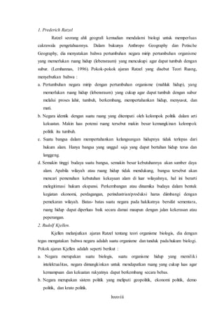 lxxxviii
1. Prederich Ratzel
Ratzel seorang ahli geografi kemudian mendalami biologi untuk memperluas
cakrawala pengetahuannya. Dalam bukunya Anthropo Geography dan Potische
Geography, dia menyatakan bahwa pertumbuhan negara mirip pertumbuhan organisme
yang memerlukan ruang hidup (lebensraum) yang mencukupi agar dapat tumbuh dengan
subur. (Lemhannas, 1996). Pokok-pokok ajaran Ratzel yang disebut Teori Ruang,
menyebutkan bahwa :
a. Pertumbuhan negara mirip dengan pertumbuhan organisme (mahluk hidup), yang
memerlukan ruang hidup (lebensraum) yang cukup agar dapat tumbuh dengan subur
melalui proses lahir, tumbuh, berkembang, mempertahankan hidup, menyusut, dan
mati.
b. Negara identik dengan suatu ruang yang ditempati oleh kelompok politik dalam arti
kekuatan. Makin luas potensi ruang tersebut makin besar kemungkinan kelompok
politik itu tumbuh.
c. Suatu bangsa dalam mempertahankan kelangsungan hidupnya tidak terlepas dari
hukum alam. Hanya bangsa yang unggul saja yang dapat bertahan hidup terus dan
langgeng.
d. Semakin tinggi budaya suatu bangsa, semakin besar kebutuhannya akan sumber daya
alam. Apabila wilayah atau ruang hidup tidak mendukung, bangsa tersebut akan
mencari pemenuhan kebutuhan kekayaan alam di luar wilayahnya, hal ini berarti
melegitimasi hukum ekspansi. Perkembangan atau dinamika budaya dalam bentuk
kegiatan ekonomi, perdagangan, perindustrian/produksi harus diimbangi dengan
pemekaran wilayah. Batas- batas suatu negara pada hakikatnya bersifat sementara,
ruang hidup dapat diperluas baik secara damai maupun dengan jalan kekerasan atau
peperangan.
2. Rudolf Kjellen.
Kjellen melanjutkan ajaran Ratzel tentang teori organisme biologis, dia dengan
tegas mengatakan bahwa negara adalah suatu organisme dan tunduk pada hukum biologi.
Pokok ajaran Kjellen adalah seperti berikut :
a. Negara merupakan suatu biologis, suatu organisme hidup yang memiliki
intelektualitas, negara dimungkinkan untuk mendapatkan ruang yang cukup luas agar
kemampuan dan kekuatan rakyatnya dapat berkembang secara bebas.
b. Negara merupakan sistem politik yang meliputi geopolitik, ekonomi politik, demo
politik, dan krato politik.
 