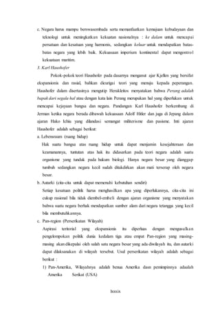 lxxxix
c. Negara harus mampu berswasembada serta memanfaatkan kemajuan kebudayaan dan
teknologi untuk meningkatkan kekuatan nasionalnya : ke dalam untuk mencapai
persatuan dan kesatuan yang harmonis, sedangkan keluar untuk mendapatkan batas-
batas negara yang lebih baik. Kekuasaan imperium kontinental dapat mengontrol
kekuataan maritim.
3. Karl Haushofer
Pokok-pokok teori Haushofer pada dasarnya menganut ajar Kjellen yang bersifat
ekspansionis dan rasial, bahkan dicurigai teori yang menuju kepada peperangan.
Haushofer dalam disertasinya mengutip Herakleitos menyatakan bahwa Perang adalah
bapak dari segala hal atau dengan kata lain Perang merupakan hal yang diperlukan untuk
mencapai kejayaan bangsa dan negara. Pandangan Karl Haushofer berkembang di
Jerman ketika negara berada dibawah kekuasaan Adolf Hitler dan juga di Jepang dalam
ajaran Hako Ichiu yang dilandasi semangat militerisme dan pasisme. Inti ajaran
Haushofer adalah sebagai berikut:
a. Lebensraum (ruang hidup)
Hak suatu bangsa atas ruang hidup untuk dapat menjamin kesejahteraan dan
keamanannya, tuntutan atas hak itu didasarkan pada teori negara adalah suatu
organisme yang tunduk pada hukum biologi. Hanya negara besar yang dianggap
tumbuh sedangkan negara kecil sudah ditakdirkan akan mati terserap oleh negara
besar.
b. Autarki (cita-cita untuk dapat memenuhi kebutuhan sendiri)
Setiap kesatuan politik harus menghasilkan apa yang diperlukannya, cita-cita ini
cukup rasional bila tidak diembel-embeli dengan ajaran organisme yang menyatakan
bahwa suatu negara berhak mendapatkan sumber alam dari negara tetangga yang kecil
bila membutuhkannya.
c. Pan-region (Perserikatan Wilayah)
Aspirasi teritorial yang ekspansionis itu diperluas dengan mengusulkan
pengelompokan politik dunia kedalam tiga atau empat Pan-region yang masing-
masing akan dikepalai oleh salah satu negara besar yang ada diwilayah itu, dan autarki
dapat dilaksanakan di wilayah tersebut. Usul perserikatan wilayah adalah sebagai
berikut :
1) Pan-Amerika, Wilayahnya adalah benua Amerika dasn pemimpinnya adaalah
Amerika Serikat (USA)
 
