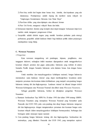 xc
2) Pan-Asia, terdiri dari bagian timur benua Asia, Autralia, dan kepulauan yang ada
diantaranya. Pemimpinnya adalah Jepang dia memberi nama wilayah ini
“Lingkungan Kemakmuran Bersama Asia Timur Raya”
3) Pan-Euro-Afrika yang akan dipimpin atau dikuasai Jerman
4) Pan- Uni Soviet, menguasai wilayah Rusia dan India.
d. Kekuasaan imperium daratan yang kompak akan dapat mengejar kekuasaan imperium
maritim untuk menguasai pengawasan di laut.
e. Geopolitik adalah doktrin negara yang menitik beratkan perhatian pada strategi
perbatasan, geopolitik adalah landasan ilmiah bagi tindakan politik dalam perjuangan
mendapatkan ruang hidup.
C. Wawasan Nusantara
1.Pengertian
Kata wawasan mengandung arti pandangan, tinjauan, penglihatan, atau
tanggapan inderawi, sedangkan istilah nusantara dipergunakan untuk menggambarkan
kesatuan wilayah perairan dan gugus pulau-pulau Indonesia yang terletak di antara
Samudra Pasifik dengan Samudra Indonesia serta diantara benua Asia dengan benua
Australia.
Untuk membina dan menyelenggarakan kehidupan nasional, bangsa Indonesia
merumuskan suatu landasan visional yang dapat membangkitkan kesadaran untuk
menjamin persatuan dan kesatuan dalam kebhinekaan yang menjadi cara pandang bangsa
Indonesia tentang diri dan lingkungannya. Landasan visional ini dikenal dengan istilah
Wawasan Kebangsaan atau Wawasan Nasional dan diberi nama Wawasan Nusantara.
Sebagai geopolitik Indonesia, berikut ini dikutipkan pengertian Wawasan
Nusantara:
a. Rumusan berdasarkan Tap. MPR No. II tahun 1993 dan tahun 1998 tentang GBHN.
Wawasan Nusantara yang merupakan Wawasan Nasional yang bersumber pada
Pancasila dan UUD 1945, yaitu cara pandang dan sikap bangsa Indonesia mengenai
diri dan lingkungannya dengan mengutamakan persatuan dan kesatuan bangsa serta
kesatuan wilayah dalam menyelenggarakan kehidupan bermasyarakat, berbangsa dan
bernegara untuk mencapai tujuan nasional.
b. Cara pandang bangsa Indonesia tentang diri dan lingkunganhya berdasarkan ide
nasionalnya, yang dilandasi Pancasila dan UUD 1945, yang merupakan aspirasi
 