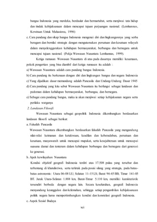 xci
bangsa Indonesia yang merdeka, berdaulat dan bermartabat, serta menjiwai tata hidup
dan tindak kebijaksanaan dalam mencapai tujuan perjuangan nasional. (Lemhannas,
Kewiraan Untuk Mahasiswa, 1996)
c. Cara pandang dan sikap bangsa Indonesia mengenai diri dan lingkungannya yang serba
beragam dan bernilai strategis dengan mengutamakan persatuan dan kesatuan wilayah
dalam menyelenggarakan kehidupan bermasyarakat, berbangsa dan bernegara untuk
mencapai tujuan nasional. (Pokja Wawasan Nusantara Lemhannas, 1999).
Ketiga rumusan Wawasan Nusantara di atas pada dasarnya memiliki kesamaan,
pokok pengertian yang bisa diambil dari ketiga rumusan itu adalah :
a) Wawasan Nusantara adalah cara pandang bangsa Indonesia.
b) Cara pandang itu berkenaan dengan diri dan lingkungan bangsa dan negara Indonesia
c) Yang dijadikan dasar memandang adalah Pancasila dan Undang-Undang Dasar 1945
d) Cara pandang yang kita sebut Wawasan Nusantara itu berfungsi sebagai landasan dan
pedoman dalam kehidupan bermasyarakat, berbangsa, dan bernegara.
e) Sebagai cara pandang bangsa, maka ia akan menjiwai setiap kebijaksanan negara serta
perilaku warganya
2. Landasan Filosofi
Wawasan Nusantara sebagai geopolitik Indonesia dikembangkan berdasarkan
landasan filosofi sebagai berikut:
a. Falsafah Pancasila
Wawasan Nusantara dikembangkan berdasarkan falsafah Pancasila yang mengandung
nilai-nilai keimanan dan ketakwaan, keadilan dan keberadaban, persatuan dan
kesatuan, musyawarah untuk mencapai mupakat, serta kesejahteraan untuk mencapai
suasana damai dan tenteram dalam kehidupan berbangsa dan bernegara dari generasi
ke generasi.
b. Apek kewilayahan Nusantara
Kondisi objektif geografi Indonesia terdiri atas 17.508 pulau yang tersebar dan
terbentang di khatulistiwa, serta terletak pada posisi silang yang strategis, pada batas-
batas astronomis: Utara 06-08 LU; Selatan 11-15 LS; Barat 94-45 BB; Timur 141-05
BT. Jarak Utara-Selatan 1.888 km, Barat-Timur 5.110 km, memiliki karakteristik
tersendiri berbeda dengan negara lain. Secara keseluruhan, geografi Indonesia
menyandang keunggulan dan kelemahan, sehingga setiap pengambilan kebijaksanaan
politik negara harus mempertimbangkan kondisi dan konstelasi geografi Indonesia.
c. Aspek Sosial Budaya
 