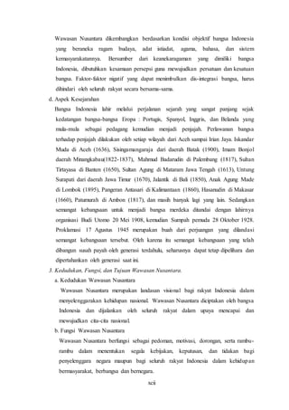 xcii
Wawasan Nusantara dikembangkan berdasarkan kondisi objektif bangsa Indonesia
yang beraneka ragam budaya, adat istiadat, agama, bahasa, dan sistem
kemasyarakatannya. Bersumber dari keanekaragaman yang dimiliki bangsa
Indonesia, dibutuhkan kesamaan persepsi guna mewujudkan persatuan dan kesatuan
bangsa. Faktor-faktor nigatif yang dapat menimbulkan dis-integrasi bangsa, harus
dihindari oleh seluruh rakyat secara bersama-sama.
d. Aspek Kesejarahan
Bangsa Indonesia lahir melalui perjalanan sejarah yang sangat panjang sejak
kedatangan bangsa-bangsa Eropa : Portugis, Spanyol, Inggris, dan Belanda yang
mula-mula sebagai pedagang kemudian menjadi penjajah. Perlawanan bangsa
terhadap penjajah dilakukan oleh setiap wilayah dari Aceh sampai Irian Jaya. Iskandar
Muda di Aceh (1636), Sisingamangaraja dari daerah Batak (1900), Imam Bonjol
daerah Minangkabau(1822-1837), Mahmud Badarudin di Palembang (1817), Sultan
Tirtayasa di Banten (1650), Sultan Agung di Mataram Jawa Tengah (1613), Untung
Surapati dari daerah Jawa Timur (1670), Jalantik di Bali (1850), Anak Agung Made
di Lombok (1895), Pangeran Antasari di Kalimantaan (1860), Hasanudin di Makasar
(1660), Patumurah di Ambon (1817), dan masih banyak lagi yang lain. Sedangkan
semangat kebangsaan untuk menjadi bangsa merdeka ditandai dengan lahirnya
organisasi Budi Utomo 20 Mei 1908, kemudian Sumpah pemuda 28 Oktober 1928.
Proklamasi 17 Agustus 1945 merupakan buah dari perjuangan yang dilandasi
semangat kebangsaan tersebut. Oleh karena itu semangat kebangsaan yang telah
dibangun susah payah oleh generasi terdahulu, seharusnya dapat tetap dipelihara dan
dipertahankan oleh generasi saat ini.
3. Kedudukan, Fungsi, dan Tujuan Wawasan Nusantara.
a. Kedudukan Wawasan Nusantara
Wawasan Nusantara merupakan landasan visional bagi rakyat Indonesia dalam
menyelenggarakan kehidupan nasional. Wawasan Nusantara diciptakan oleh bangsa
Indonesia dan dijalankan oleh seluruh rakyat dalam upaya mencapai dan
mewujudkan cita-cita nasional.
b. Fungsi Wawasan Nusantara
Wawasan Nusantara berfungsi sebagai pedoman, motivasi, dorongan, serta rambu-
rambu dalam menentukan segala kebijakan, keputusan, dan tidakan bagi
penyelenggara negara maupun bagi seluruh rakyat Indonesia dalam kehidupan
bermasyarakat, berbangsa dan bernegara.
 