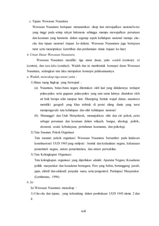 xciii
c. Tujuan Wawasan Nusantara
Wawasan Nusantara bertujuan menanamkan sikap dan mewujudkan nasionalisme
yang tinggi pada setiap rakyat Indonesia sehingga mampu mewujudkan persatuan
dan kesatuan yang harmonis dalam segenap aspek kehidupan nasional menuju cita-
cita dan tujuan nasional (tujuan ke-dalam). Wawasan Nusanatara juga bertujuan
turut serta menciptakan ketertiban dan perdamaian dunia (tujuan ke-luar)
4. Unsur Dasar Wawasan Nusantara.
Wawasan Nusantara memiliki tiga unsur dasar, yaitu wadah (contour), isi
(conten), dan tata laku (conduct). Wadah dan isi membentuk konsepsi dasar Wawasan
Nusantara, sedangkan tata laku merupakan konsepsi pelaksanaannya.
a. Wadah, mencakup tiga unsur yaitu :
1) Batas ruang lingkup yang berwujud :
(a) Nusantara, batas-batas negara ditentukan oleh laut yang didalamnya terdapat
pulau-pulau serta gugusan pulau-pulau yang satu sama lainnya disatukan oleh
air baik berupa selat maupun laut. Disamping bentuk wujud diatas, nusantara
memiliki geografi yang khas terletak di posisi silang dunia yang turut
mempengaruhi tata kehidupan dan sifat kehidupan nasional.
(b) Manunggal dan Utuh Menyeluruh, menunjukkan sifat dan ciri pokok, yaitu
sebagai persatuan dan kesatuan dalam wilayah, bangsa, ideologi, politik,
ekonomi, sosial, kebudayaan, pertahanan keamanan, dan psikologi.
2) Tata Susunan Pokok Organisasi
Tata susunan pokok organisasi Wawasan Nusantara bersumber pada landasan
konstitusional UUD 1945 yang meliputi : bentuk dan kedaulatan negara, kekuasaan
pemerintah negara, sistem pemerintahan, dan sistem perwakilan.
3) Tata Kelengkapan Organisasi
Tata kelengkapan organisasi yang diperlukan adalah: Aparatur Negara; Kesadaran
politik masyarakat dan kesadaran bernegara; Pers yang bebas, bertanggung jawab,
jujur, efektif dan edukatif, penyalur suara, serta pengontrol; Partisipasi Masyarakat.
(Lemhannas, 1996)
b. Isi
Isi Wawasan Nusantara mencakup :
1) Cita-cita dan tujuan, yang terkandung dalam pembukaan UUD 1945 alenia 2 dan
4.
 