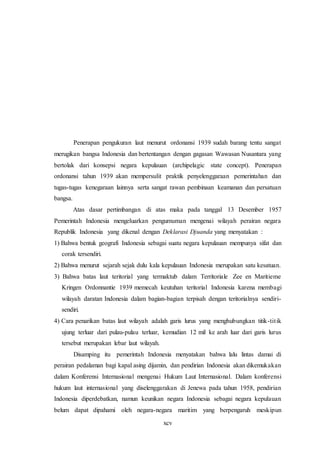 xcv
Penerapan pengukuran laut menurut ordonansi 1939 sudah barang tentu sangat
merugikan bangsa Indonesia dan bertentangan dengan gagasan Wawasan Nusantara yang
bertolak dari konsepsi negara kepulauan (archipelagic state concept). Penerapan
ordonansi tahun 1939 akan mempersulit praktik penyelenggaraan pemerintahan dan
tugas-tugas kenegaraan lainnya serta sangat rawan pembinaan keamanan dan persatuan
bangsa.
Atas dasar pertimbangan di atas maka pada tanggal 13 Desember 1957
Pemerintah Indonesia mengeluarkan pengumuman mengenai wilayah perairan negara
Republik Indonesia yang dikenal dengan Deklarasi Djuanda yang menyatakan :
1) Bahwa bentuk geografi Indonesia sebagai suatu negara kepulauan mempunya sifat dan
corak tersendiri.
2) Bahwa menurut sejarah sejak dulu kala kepulauan Indonesia merupakan satu kesatuan.
3) Bahwa batas laut teritorial yang termaktub dalam Territoriale Zee en Maritieme
Kringen Ordonnantie 1939 memecah keutuhan teritorial Indonesia karena membagi
wilayah daratan Indonesia dalam bagian-bagian terpisah dengan teritorialnya sendiri-
sendiri.
4) Cara penarikan batas laut wilayah adalah garis lurus yang menghubungkan titik-titik
ujung terluar dari pulau-pulau terluar, kemudian 12 mil ke arah luar dari garis lurus
tersebut merupakan lebar laut wilayah.
Disamping itu pemerintah Indonesia menyatakan bahwa lalu lintas damai di
perairan pedalaman bagi kapal asing dijamin, dan pendirian Indonesia akan dikemukakan
dalam Konferensi Internasional mengenai Hukum Laut Internasional. Dalam konferensi
hukum laut internasional yang diselenggarakan di Jenewa pada tahun 1958, pendirian
Indonesia diperdebatkan, namun keunikan negara Indonesia sebagai negara kepulauan
belum dapat dipahami oleh negara-negara maritim yang berpengaruh meskipun
 