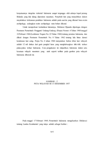 xcvi
kenyataannya integritas teritorial Indonesia sangat terganggu oleh adanya kapal perang
Belanda yang lalu lalang diperairan nusantara. Penyebab lain yang menyulitkan dalam
meyakinkan kebenaran pendirian Indonesia adalah pada saat itu yang dikenal baru rezim
archipelago, sedangkan rezim archipelagic state belum dikenal.
Untuk memperkuat kedudukan hukumnya, Deklarasi Djuanda dipertegas dengan
Peraturan Pemerintah Pengganti Undang-Undang (Perpu) Nomor: 4 Tahun 1960 tanggal
18 Pebruari 1960 (Lembaran Negara No. 22 Tahun 1960) tentang perairan Indonesia, dan
diikuti dengan Peraturan Pemerintah No. 8 Tahun 1962 tentang lalu lintas damai
kendaraan laut asing. Perpu No. 4 tahun 1960 menyatakan bahwa lebar laut wilayah
adalah 12 mil diukur dari garis pangkal lurus yang menghubungkan titik-titik terluar
pulau-pulau terluar Indonesia. Cara pengukuran ini minjadikan Indonesia dalam satu
kesatuan wilayah nusantara yang utuh seperti terlihat pada gambar peta wilayah
Indonesia dibawah ini.
GAMBAR : 2
PETA WILAYAH RI 13 DESEMBER 1957
Pada tanggal 17 Pebruari 1969, Pemerintah Indonesia mengeluarkan Deklarasi
tentang Landas Kontinental yang isinya adalah sebagai berikut :
 