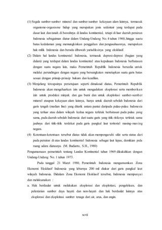xcvii
(1) Segala sumber-sumber mineral dan sumber-sumber kekayaan alam lainnya, termasuk
organisme-organisme hidup yang merupakan jenis sedentair yang terdapat pada
dasar laut dan tanah di bawahnya di landas kontinental, tetapi di luar daerah perairan
Indonesia sebagaiman diatur dalam Undang-Undang No. 4 tahun 1960, hingga suatu
batas kedalaman yang memungkinkan penggalian dan pengusahaannya, merupakan
hak milik Indonesia dan berada dibawah yurisdiksinya yang eksklusif.
(2) Dalam hal landas kontinental Indonesia, termasuk depresi-depresi (bagian yang
dalam) yang terdapat dalam landas kontinental atau kepulauan Indonesia berbatasan
dengan suatu negara lain, maka Pemerintah Republik Indonesia bersedia untuk
melalui perundingan dengan negara yang bersangkutan menetapkan suatu garis batas
sesuai dengan prinsip-prinsip hukum dan keadilan.
(3) Menjelang tercapainya persetujuan seperti dimaksud diatas, Pemerintah Republik
Indonesia akan mengeluarkan izin untuk mengadakan eksplorasi serta memberikan
izin untuk produksi minyak dan gas bumi dan untuk eksploitasi sumber-sumber
mineral ataupun kekayaan alam lainnya, hanya untuk daerah sebelah Indonesia dari
garis tengah (median line) yang ditarik antara pantai daripada pulau-pulau Indonesia
yang terluar atau dalam wilayah kedua negara terletak berbatasan pada pulau yang
sama, pada daerah sebelah Indonesia dari suatu garis yang titik-titiknya terletak sama
jauhnya dari titik-titik terdekat pada garis pangkal laut teritorial masing-masing
negara.
(4) Ketentuan-ketentuan tersebut diatas tidak akan mempengaruhi sifat serta status dari
pada perairan di atas landas kontinental Indonesia sebagai laut lepas, demikian pula
ruang udara diatasnya. (M. Budiarto, S.H., 1980)
Pengumumaan pemerintah tentang Landas Kontinental tahun 1969 dikukuhkan dengan
Undang-Undang No. 1 tahun 1973.
Pada tanggal 21 Maret 1980, Pemerintah Indonesia mengumumkan Zona
Ekonomi Eksklusif Indonesia yang lebarnya 200 mil diukur dari garis pangkal laut
wilayah Indonesia. Didalam Zona Ekonomi Eksklusif tersebut, Indonesia mempunyai
dan melaksanakan :
a. Hak berdaulat untuk melakukan eksplorasi dan eksploitasi, pengelolaan, dan
pelestarian sumber daya hayati dan non-hayati dan hak berdaulat lainnya atas
eksplorasi dan eksploitasi sumber tenaga dari air, arus, dan angin.
 
