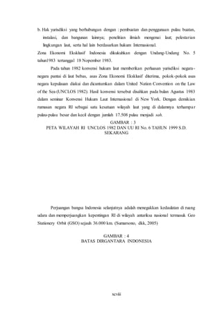 xcviii
b. Hak yurisdiksi yang berhubungan dengan : pembuatan dan penggunaan pulau buatan,
instalasi, dan bangunan lainnya; penelitian ilmiah mengenai laut; pelestarian
lingkungan laut, serta hal lain berdasarkan hukum Internasional.
Zona Ekonomi Eksklusif Indonesia dikukuhkan dengan Undang-Undang No. 5
tahun1983 tertanggal 18 Nopember 1983.
Pada tahun 1982 konvensi hukum laut memberikan perluasan yurisdiksi negara-
negara pantai di laut bebas, asas Zona Ekonomi Eksklusif diterima, pokok-pokok asas
negara kepulauan diakui dan dicantumkan dalam United Nation Convention on the Law
of the Sea (UNCLOS 1982). Hasil konvensi tersebut disahkan pada bulan Agustus 1983
dalam seminar Konvensi Hukum Laut Internasional di New York. Dengan demikian
rumusan negara RI sebagai satu kesatuan wilayah laut yang di dalamnya terhampar
pulau-pulau besar dan kecil dengan jumlah 17.508 pulau menjadi sah.
GAMBAR : 3
PETA WILAYAH RI UNCLOS 1982 DAN UU RI No. 6 TAHUN 1999 S.D.
SEKARANG
Perjuangan bangsa Indonesia selanjutnya adalah menegakkan kedaulatan di ruang
udara dan memperjuangkan kepentingan RI di wilayah antariksa nasional termasuk Geo
Stationery Orbit (GSO) sejauh 36.000 km. (Sumarsono, dkk, 2005)
GAMBAR : 4
BATAS DIRGANTARA INDONESIA
 