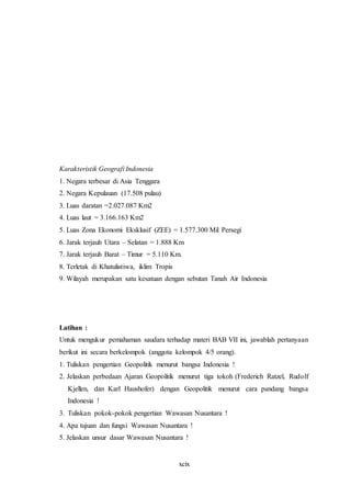 xcix
Karakteristik Geografi Indonesia
1. Negara terbesar di Asia Tenggara
2. Negara Kepulauan (17.508 pulau)
3. Luas daratan =2.027.087 Km2
4. Luas laut = 3.166.163 Km2
5. Luas Zona Ekonomi Eksklusif (ZEE) = 1.577.300 Mil Persegi
6. Jarak terjauh Utara – Selatan = 1.888 Km
7. Jarak terjauh Barat – Timur = 5.110 Km.
8. Terletak di Khatulistiwa, iklim Tropis
9. Wilayah merupakan satu kesatuan dengan sebutan Tanah Air Indonesia
Latihan :
Untuk mengukur pemahaman saudara terhadap materi BAB VII ini, jawablah pertanyaan
berikut ini secara berkelompok (anggota kelompok 4/5 orang).
1. Tuliskan pengertian Geopolitik menurut bangsa Indonesia !
2. Jelaskan perbedaan Ajaran Geopolitik menurut tiga tokoh (Frederich Ratzel, Rudolf
Kjellen, dan Karl Haushofer) dengan Geopolitik menurut cara pandang bangsa
Indonesia !
3. Tuliskan pokok-pokok pengertian Wawasan Nusantara !
4. Apa tujuan dan fungsi Wawasan Nusantara !
5. Jelaskan unsur dasar Wawasan Nusantara !
 