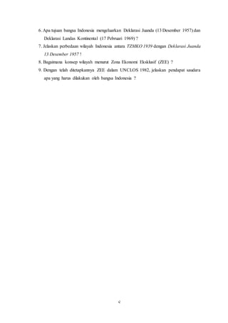 c
6. Apa tujuan bangsa Indonesia mengeluarkan Deklarasi Juanda (13 Desember 1957) dan
Deklarasi Landas Kontinental (17 Pebruari 1969) ?
7. Jelaskan perbedaan wilayah Indonesia antara TZMKO 1939 dengan Deklarasi Juanda
13 Desember 1957 !
8. Bagaimana konsep wilayah menurut Zona Ekonomi Eksklusif (ZEE) ?
9. Dengan telah ditetapkannya ZEE dalam UNCLOS 1982, jelaskan pendapat saudara
apa yang harus dilakukan oleh bangsa Indonesia ?
 