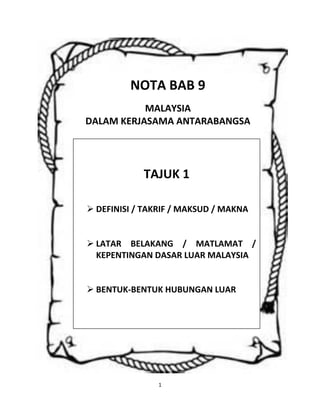 1
NOTA BAB 9
MALAYSIA
DALAM KERJASAMA ANTARABANGSA
TAJUK 1
 DEFINISI / TAKRIF / MAKSUD / MAKNA
 LATAR BELAKANG / MATLAMAT /
KEPENTINGAN DASAR LUAR MALAYSIA
 BENTUK-BENTUK HUBUNGAN LUAR
 