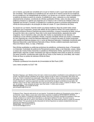 por si mesmo, que pode ser concebido em si e por si mesmo e sem o qual nada existe nem pode
ser concebido. Toda substância é substância por ser causa de si mesma (causa de sua essência,
de sua existência e da inteligibilidade de ambas) e, ao causar-se a si mesma, causa a existência e
a essência de todos os seres do universo. A substância é, pois, o absoluto ou uma realidade
absolutamente complexa, constituída de infinitas qualidades infinitas, cada uma das quais é uma
potência produtora ou agente que engendra por si mesma e de si mesma as múltiplas ordens de
realidade que formam o universo. A substância é a potência causal ou produtiva absolutamente
infinita de auto-produção e de produção de todas as coisas. É o que chamamos de Deus.
Ao causar-se a si mesmo, fazendo existir sua própria essência, Deus faz existir todas coisas
singulares que O exprimem, porque são efeitos de Sua potência infinita. Em outras palavras, a
potência produtora infinita é imanente aos seres produzidos, a causa é imanente ao efeito, porque
se exprime nele e ele a exprime. Deus não é uma causa transcendente, separada dos seres
singulares, mas é imanente a eles, pois eles são modos ou expressões do ser absoluto. À
substância e suas infinitas qualidades infinitas, enquanto atividade infinita que produz a totalidade
do real, Espinosa dá o nome de Natureza Naturante. O conjunto de todos os modos produzidos
pela substância Espinosa designa com o nome de Natureza Naturada. A totalidade constituída pela
Natureza Naturante e pela Natureza Naturada é Deus. Donde a célebre expressão espinosana:
Deus sive Natura. Deus, ou seja, a Natureza.
Das infinitas qualidades ou potências produtivas da substância, conhecemos duas: o Pensamento
e a Extensão. A atividade da potência do Pensamento produz idéias; a da Extensão, corpos. Idéias
e corpos são modos finitos imanentes à substância infinitamente infinita, exprimindo-a de maneira
determinada, segundo a ordem necessária que rege as relações entre todos os seres do universo.
Os seres humanos, constituídos pela união de um corpo e uma mente (ou uma idéia), são modos
finitos de Deus ou partes da natureza infinita de Deus.
Marilena Chaui
é filósofa e professora livre-docente da Universidade de São Paulo (USP)
Leia o texto completo na CULT 109
Marxilena Oiapoque, ops!, Marilena Chauí tem todo o direito de ser petista e manifestá-lo numa publicação de cunho
privado, mas fazê-lo denota a petralhice de sua figura, apesar de não ter assim se comportado, pelo menos não
desta vez. Porém é irresistível uma observação: Chauí falando de Ética, mesmo depois de todas as lambanças de
seu partido é de uma hipocrisia hilária e constrangedora, para os leitores,contudo só para os de sólida formação
moral e intelectual. E, quanto ao argumento que paira nas entrelinhas de alguns comentários de que defen- der
Marilena Chauí é ser do "bem", lembro-lhes que a vida é muito mais que Deus e diabo, e citando um filósofo -- este,
sim, de verdade -- muito conhecido de todos, Jean-Paul Sartre, "o inferno são os outros".
Giancarlo Galdino [07/12/2006 06:46:00]
giancarlogaldino@hotmail.com
Professora Chauí. Segundo está escrito em sua resenha: "A atividade da potência do Pensamento produz idéias; a
da Extensão, corpos. Idéias e corpos são modos finitos imanentes à substância INFINITAMENTE INFINITA...".
Pergunto, que diabos é "substância infinitamente infinita?! Será que a infinitude necessita de superlativo? Será que
ela não se basta em si mesma? Seria redundância ou pleonasmo estilístico? E mais: "Os seres humanos,
constituídos pela união de um corpo e uma mente (ou uma idéia), são modos finitos de Deus ou partes da natureza
infinita de Deus". Por que precisa ser tão rebuscada em termos linguísticos se bastaria simplesmente dizer que
Espinosa não passa de um gnóstico?
Ahmed Islam [07/12/2006 02:56:19]
hermanoembrazil@uol.com.br
 
