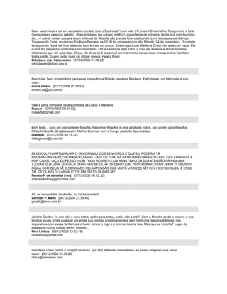 Quer saber mais e ter um verdadeiro contato com o Espinosa? Leve vela 1/2 preta 1/2 vermelha, frango novo e forte
(pena preta e pescoço pelado), charuto baiano (se cubano melhor), aguardente de primeira, farofa rica com toucinho
etc... e outras coisas que pra quem entende de filosofia não precisa ficar explicando. Leve tudo para o endereço:
Travessa do Forte, cruza com Emiliano Perneta, às 00:00 do aniversário do dito filósofo (24 de novembro). O contato
será porreta. Você vai ficar sabendo tudo e mais um pouco. Esse negócio de Marilena Chauí não está com nada. Ela
nunca fez despacho conforme o recomendado. Daí a sapiência dela sobre o Espi ser livresca e absolutamente
distante do que ele quiz dizer. O que ele disse só é acessível por intermédio dessa mesa branquíssima. Venham
todos vocês. Quem puder mais vai chorar menos. Hete o Doxo
Ortodoxo mas heterodoxo [07/12/2006 01:28:22]
orto&hetero@doxo.gov.br
Boa noite! Sem comentários para essa maravilhosa filósofa brasileira Marilena. Felicidades, um feliz natal e ano
novo.
maria amélia [07/12/2006 00:35:52]
miriam.lia@uol.com.br
Vale a pena comparar os argumentos de Olavo e Marilena.
Rcesar [07/12/2006 00:24:02]
rcesarfs@gmail.com
Bom texto... para um bacharel em filosofia. Resenhar filósofos é uma atividade nobre, não porém para filósofos.
Filósofo filosofa. Simples assim. Melhor ficarmos com o frango desfiado das receitas.
Dialogar [07/12/2006 00:15:32]
dialogando@ig.com.br
MI DISCULPEM ATRAPALIAR O DESCANSSU DOS SENHORES,É QUE EU PODERIA TÁ
ROUBANU,MATANU,CHEIRANU,FUMANU...MAS EU TÔ AÍ NA BATALIA PÁ GARANTI O PÃO DAS CRIANSSA E
POR CAUSO DIÇU EU PESSO ,COM TODO RESPEITU, UM MINUTINHU DA SUA ATENSÃO PÁ PIDI UMA
AJUDAR QUALQUÉ ,(CAVALO DADO NÃO SE OLHA OS DENTE),UM TROCADINHO,PERO AMOR DI DEUS!!!!!
FIQUA COM DEUS AÊ E OBRIGADO PELA ATENSÃO,COÉ MOTÔ VÔ DEÇE AÊ! VLW FIEL!! EI! QUEM É ESSE
TAL DE OLAVO DI CARVALIO??É UM PASTÔ DI IGREJA?
Renato P. de Almeida [ren] [07/12/2006 00:12:32]
dirtbreadwithegg@hotmail.com
Ah, os ressentidos da direita...ha ha ha morram!
Geraldo P. Mello [06/12/2006 23:59:40]
gmello@terra.com.br
Já diria Goethe: "A arte não é para todos, se for para todos, então não é arte". Com a filosofia se dá o mesmo e nos
tempos atuais, onde qualquer um emite sua opinião anonimamente e sem nenhuma responsabilidade, nos
deparamos com essas fanfarrices virtuais: temos o trigo e o joio na mesma tela. Mas que se importa? Lugar de
intelectual nunca foi tela de PC mesmo...
Niva Lisboa [06/12/2006 23:52:16]
nivalisboa@gmail.com
marxilena chaui contra o complô da mídia. que feio defender mensaleiros. só posso imaginar uma razão
marx [06/12/2006 23:36:23]
chaui@mensalao.com
 