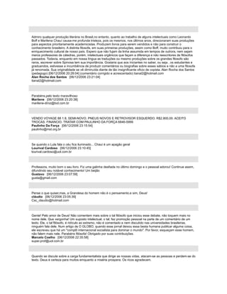 Admiro qualquer produção literária no Brasil,no entanto, quanto ao trabalho de alguns intelectuais como Leonardo
Boff e Marilena Chauí causa-me profunda tristeza, pois os mesmos, nos últimos anos, direcionaram suas produções
para aspectos prioritariamente academicistas. Produzem livros para serem vendidos e não para construir o
conhecimento brasileiro. A distinta filosofa, em suas primeiras produções, assim como Boff, muito contribuiu para o
enriquecimento cultural de nosso país. Espero que não fujam da linha assumida em tempos de outrora, nem sejam
meros professores de cátedras, porém, intelectuais orgânicos que façam a diferença e não reescritores de filósofos
passados. Todavia, enquanto em nossa língua as traduções ou mesmo produções sobre os grandes filosofo são
raros, escrever sobre Spinosa tem sua importância. Gostaria que aos iniciantes no saber, ou seja , os estudantes e
graduandos, estivesse a incumbência de produzir comentários ou biografias sobre esses sábios e não a uma filosofa
já renomada. Sua originalidade se vê diminuída diante de tão insignificante oficio de copista. Alan Rocha dos Santos
(pedagogo) [06/12/2006 20:28:04] (comentário corrigido e acrescentado) tianat2@hotmail.com
Alan Rocha dos Santos [06/12/2006 23:21:04]
tianat2@hotmail.com
Parabéns,pelo texto maravilhoso
Marilene [06/12/2006 23:20:38]
marilene-diniz@bol.com.br
VENDO VOYAGE 88 1.8, SEMI-NOVO. PNEUS NOVOS E RETROVISOR ESQUERDO. R$2.800,00. ACEITO
TROCAS. FINANCIO. TRATAR COM PAULINHO DA FORÇA 6846-5999
Paulinho Da Força [06/12/2006 23:15:54]
paulinho@mst.org.br
Se quando o Lula fala o céu fica iluminado... Chaui é um apagão geral
Lourival Cardoso [06/12/2006 23:10:45]
lourival.cardoso@uol.com.br
Professora, muito bom o seu livro. Fiz uma galinha desfiada no último domingo e o pessoal adorou! Continue assim,
difundindo seu notável conhecimento! Um beijão
Gustavo [06/12/2006 23:07:59]
gusta@gmail.com
Pense o que quiser,mas, a Grandesa do homem não é o pensamento,e sim, Deus!
cláudio [06/12/2006 23:05:39]
Csc_claudio@hotmail.com
Gente! Pelo amor de Deus! Não comentem mais sobre o tal filósofo que iniciou esse debate, não toquem mais no
nome dele. Que vergonha! Um suposto intelectual, o tal, faz promoção pessoal na parte de um comentário de um
texto. Ele, o tal filósofo, é ridículo ao extremo, não é comentado e nem discutido nas universidades brasileiras,
ninguém fala dele. Num artigo de O GLOBO, quando esse jornal deixou essa besta humana publicar alguma coisa,
ele escreveu que há um "complô internacional socialista para dominar o mundo". Por favor, esqueçam esse homem,
não falem mais nele. Parabéns filósofa! Obrigado por suas contribuições.
Marcelo Coelho [06/12/2006 22:35:58]
super.prof@uol.com.br
Quando se discute sobre a carga fundamentalista que dirige as nossas vidas, atacam-se as pessoas e perdem-se do
texto. Deus é certeza para muitos emquanto a miséria prospera. Os ricos agradecem.
 