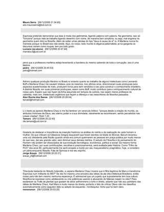Mauro Serra [06/12/2006 21:34:45]
adv.mauroserra@bol.com.br
Espinosa pretende demonstrar sua tese à moda dos geômetras, ligando palavra com palavra. Na geometria, isso só
"funciona" porque nela se trabalha ligando desenho com nome, de maneira bem simplória, ou seja, mal engrena na
geometria quem dirá na filosofia. Além de soltar umas pérolas do tipo "deus é causa de si" rs. A Marilena nunca foi
marxista porque no Brasil isso não existe. Aqui, no corpo, todo mundo é oligarca-paternalista, já na garganta os
discursos variam como roupas, tem pra todo gosto.
Luciano (ex-aluno) [06/12/2006 20:47:44]
marraluc3@uol.com.br
pena que a professora marilena esteja levantando a bandeira do mesmo sabendo de toda a corrupção. isso é uma
lástima
pedro [06/12/2006 20:45:53]
pdro@hotmail.com
Admiro qualquer produção literária no Brasil,no entanto quanto ao trabalho de alguns intelectuais como Leonardo
Boff e Marilena Chauí me causam tristeza, pois os mesmos, nos ultimos anos, direcionaram suas produçoes para
aspectos academicistas de mais, produzem livros para sem vendidos e nao para construir o conhecimento brasileiro.
A distinta filosofa, em suas primeiras produçoes, assim como Boff, muito contribuiu para o enriquecimento cultural de
nosso país. Espero que nao fujam da linha assumida em tempos de outrora, nao sejam meros professos de
catredas, mais sim, intelectuais orgânicos que façam a difereça e nao reescritores de filosofos passados.
Alan Rocha dos Sanos [06/12/2006 20:28:04]
tianat2@hotmail.com
Li o texto pq aprecio Marilena Chauí e me fez lembrar um versículo bíblico: "porque desde a criação do mundo, os
atributos invisíveis de Deus, seu eterno poder e a sua divindade, claramente se reconhecem, sendo percebidos nas
coisas criadas". Rom 1:20
Tamara [06/12/2006 20:22:43]
ide.tamara@uol.com.br
Gostaria de destacar a importância da inserção histórica na análise do mérito e da realização de cada homem e
mulher. Os que criticam os Clássicos Gregos esquecem que foram escritos na Idade do Bronze, Baruch levantou
uma voz dissidente pela Razão quando ainda era comum queimarem as pessoas em praça pública por muito menos
do que isso, daí seu grande valor, sem diminuir seus demais méritos. O estudo da Filosofia e do pensamento do
Homem não podem ser dissociados de sua evolução tecnológica, econômica, política e social. Da mesma forma
Marilena Chauí, por suas contribuições, escolhas e posicionamentos, será avaliada pela História. Como "Filho da
PUC" dos anos 80, particularmente me senti enojado e traído por seu maquiavelismo pragmático, hoje, a considero
um pária enquanto filósofa. Fala de Spinoza e trai seu espírito.
Jorge Araujo [06/12/2006 20:22:21]
araujo_jrl@hotmail.com
"Discípula bastarda do filósofo holandês, a uspiana Marilena Chauí mostra que é filha legítima de Marx e transforma
Espinosa num militante do MST" Se isto for mesmo uma amostra das idéias da ala dita intelectual Brasileira, então
nosso país não tem mesmo nenhuma esperança. É admissível que um sujeito que supostamente tem boa cultura
filosófica se expresse como adolescente ou crie polêmicas usando e abusando de falácias (vejam no site)? Para
esclarecer os Trolls de plantao que gostam de atirar adHominens a torto e direito, adianto que não sou partidario das
idéias de Marilena Chauí, Karl Marx e muito menos da direita, portanto o fato de criticar Olavo não me classifica
automaticamente como seguidor dela ou adepto da esquerda - nonSequitur. Acho que fui bem claro.
nonononon [06/12/2006 20:03:20]
 