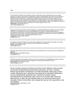 x@y.z
Eu não entendo de Filosofia. Por causa disso, iniciei um estudo sério sobre a matéria, para ver se eu consigo
aprender um pouquinho, já que todo mundo fala tanto e está em moda atualmente. Até comprei um livro acerca do
blá-blá-blá intrincado deste tal marrano sabichão (O judeu Baruch de Espinhosa)- dizem que o tema central da
Filosofia do cara é remover Deus - escrito pela tal professora. Dizem que ela é comunista de carteirinha, e que
quando aconteceu aquela corrupção toda envolvendo o PT e Roberto Jeferson, deu a maior vontade nela de ficar
calada e não explicar coisa nenhuma. Tendo esse silêncio todo sido intitulado "o silêncio dos intelectuais". Não sei se
agora dona Chauí está em silêncio, boquiaberta ou se voltou a tagarelar. Vamos a ver.
Ahmed Islam [06/12/2006 19:57:21]
hermanoembrazil@uol.com.br
Penso, que não se deve confundir a nobre professora com a política partidária que ela defende. Como neurologista
(UNIFESP), neurocirurgião (9 de Julho), neuroradiologista (Sírio-Libanes), e estudante-pesquisador das
neurociências, acabei de fazer uma crônica sobre Espinoza, agradecendo a ele por ter sido o pai da neurobiologia,
base atual das neurociências, a medicina da esperança de dias melhores, juntamente com o genoma.A gratidão, é a
memória do coração. Por isso, não esqueço Bento Espinoza. (eca!)
Jorgson Ksam [06/12/2006 19:28:05]
jgs.sp@terra.com.br
Eu acredito em Olavo de Carvalho. Uma coisa é fazer propaganda, outra coisa é deixar sua opinião. É um direito
dele fazer isso e justificar a mesma colocando o link do site dele com a justificativa.
leandro [06/12/2006 19:12:20]
l.leandro@hotmail.com
Esta obra ainda não está a altura do povo brasileiro que ainda perpetua mais de noventa por cento de analfabetos e
ignorates.
Wilson Pacheco [06/12/2006 18:46:24]
drp.rep@uol.com.br
SOFISTA e da pior especie,engajada !! Do tipo que encerra o pensamento em CAVERNAS para depois ,acabar por
encerrar PESSOAS em cavernas ! Mas até chegarmos a isto ela já será embaixadora em Parrí!
Paulo Boccato [06/12/2006 18:41:33]
pofboccato@yahoo.com.br
Se por um lado é preciso reconhecer que Chauí é bem didática e clara ao expor
os princípios fundamentais do pensamento spinoziano, por outro, é preciso
lembrar que ela tenta o transformar num mártir injusticado. Faltou para a Chauí
mostrar claramente que o spinozismo nao passa de um panteísmo disfarcado e,
por isso, perfeitamente conciliavel com o marxismo da autora. Alguns
comentandores nao entenderam nada, como um aí que falou que o texto tem
Deus demais, ou seja, ele nao entendeu nada ou os outros que foram pouco
educados. Chauí é uma sofista, mas o ataque tem que ser com argumentos e nao
com ofensas.
Joaquim Geerlach [06/12/2006 18:11:02]
fqneto@uol.com.br
 