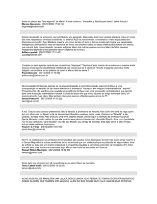 Seria um prazer ser "filho legítimo" de Marx ! A obra continua... Parabéns a filósofa pelo texto ! Salve Baruch !
Marcos Alexandre [06/12/2006 17:56:10]
phgmate@hotmail.com
Estudo doutorado na sorbonne, nao sou filosofo sou geografo. Mas posso dizer com certeza Marilena chaui eh umas
das mais respeitadas cirntistas brasileiras no exterior Aqui na sorbonne ela considerada a maior especialista em
Espinosa no mundo> Aqui Marilena chaui 'e um nome de fato. O texto q fez na revista cult mostra sua capacidade,
inteligencia e brilhantismo tratar de espinosa de forma tao simples e clara faz desta intelectual brasileira um pessoa
que merece todo nosso respeito. pessoas vulgares falam dos outros pessoas comuns falam de fatos pessoas
inteligentes falam de id'eias pensem nisso> (diploma de burrice!)
Adilson guaiati [06/12/2006 17:31:42]
quaiat@hotmail.com
Corajosa ou será apenas cara-de-pau da senhora Oiapoque? "Espinosa" esta missão de se saber se a mesma ainda
possue ainda alguma credibilidade intelectual nas coisas que diz e escreve! Filosofa engajada só produz farofa
salgada ,sendo doce ,só ao paladar de quem a ela ou dela se serve !!
Paulo Boccato [06/12/2006 17:18:56]
pofboccato@yahoo.com.br
Na concepção de Spinosa apenas se vê uma contestação a uma interpretação possível de Deus e uma
contraposição no sentido de dar maior relevância à imanescia "natureza" em relação à transcendência " espírito".
Primeiramente não significa uma negação da existência de Deus mas uma concepção contraditória já que aponta
para uma resolução mateiralista e natural. Coisas da época em que viveu. Quanto ao artigo acho que faltou um
posicionamento mais claro. Mas também não cabe execrar a Marilena pelos erros do PT.
Ismael Pescarini [06/12/2006 17:13:22]
islum@uol.com.br
A sra. Chauí é uma criatura pretensiosa. Não é filósofa, é professora de filosofia. Mas como em terra de cego quem
tem um olho é rei, no Brasil, onde se desconhece filosofia e qualquer outra coisa, chamam-na "filósofa", e ela,
vaidosa, acredita nisso. Não produziu uma linha original sequer. Devia seguir o exemplo do professor Maunuel
Garcia Moriente, muito melhor do que ela: quando seus alunos insistiam em chamá-lo filósofo, dizia, com humildade
"yo no soy ya filosofo, pero filosofilo" (eu não sou filósofo, sou amigo da filosofia). Esta lição serve a ela e muitos
outros intelectualóides tupiniquins.
Paulo F. D. Feres [06/12/2006 16:57:58]
paulo.feres@uol.com.br
No PT, os intelectuais e os símbolos de honestidade são usados como decoração do bolo mas quem dirige mesmo é
o Campo Majoritário e outras panelinhas. Acho lamentável que um intelectual que se pretende ter algum relevo sirva
de enfeite ou para dar um charme intelectual a um partido populista e sem ética como têm se mostrado o PT. Acho
que ela seria mas sincera se assumisse logo Marx e não fosse se esconder em Spinoza.
Raquel Willem Machado [06/12/2006 16:52:50]
rwmpro@yahoo.com
Ainda bem que ninguém em sã consciência leva a sério Olavo de Carvalho.
Tarso Cabral Violin [06/12/2006 16:32:29]
tarsocv@uol.com.br
ACHO ESSA TAL DE MARILENA UMA LOUCA DESOCUPADA. QUE PERDA DE TEMPO ESCREVER UM ARTIGO
SOBRE ALGUÉM QUE TAMBÉM ERA MALUCO. ALÉM DO QUE SOUBE QUE ELA É UMA DESSAS PETISTAS
 