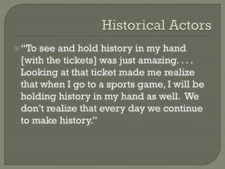 “To see and hold history in my hand
[with the tickets] was just amazing. . . .
Looking at that ticket made me realize
that when I go to a sports game, I will be
holding history in my hand as well. We
don’t realize that every day we continue
to make history.”
 