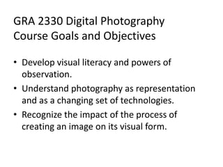 GRA 2330 Digital Photography
Course Goals and Objectives
• Develop visual literacy and powers of
observation.
• Understand photography as representation
and as a changing set of technologies.
• Recognize the impact of the process of
creating an image on its visual form.
 
