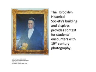 The Brooklyn
Historical
Society’s building
and displays
provides context
for students’
encounters with
19th century
photography.
Jefferson Gaunt (1806-1864)
Portrait of Sarah Rierson Middagh
1838, Oil on canvas
Gift of Mrs. Francs Luquer, 1991
 