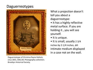 What a projection doesn’t
tell you about a
daguerreotype:
• It has a highly reflective
metal surface. If you are
holding it , you will see
yourself.
• It is unique.
• It is small, usually 2 3/4
inches by 3 1/4 inches, an
intimate medium displayed
in a case not on the wall.
Daguerreotypes
Daguerreotype of Christina Payne Hallock,
circa 1855, DAG.04; Photography collection;
Brooklyn Historical Society.
 