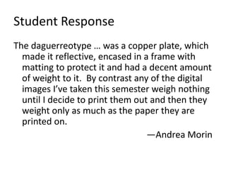Student Response
The daguerreotype … was a copper plate, which
made it reflective, encased in a frame with
matting to protect it and had a decent amount
of weight to it. By contrast any of the digital
images I’ve taken this semester weigh nothing
until I decide to print them out and then they
weight only as much as the paper they are
printed on.
—Andrea Morin
 
