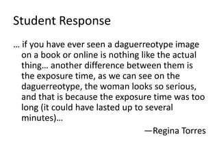 Student Response
… if you have ever seen a daguerreotype image
on a book or online is nothing like the actual
thing… another difference between them is
the exposure time, as we can see on the
daguerreotype, the woman looks so serious,
and that is because the exposure time was too
long (it could have lasted up to several
minutes)…
—Regina Torres
 