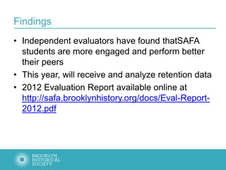 Findings
• Independent evaluators have found thatSAFA
students are more engaged and perform better
their peers
• This year, will receive and analyze retention data
• 2012 Evaluation Report available online at
http://safa.brooklynhistory.org/docs/Eval-Report-
2012.pdf
 