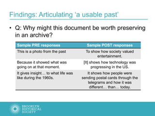 Findings: Articulating ‘a usable past’
• Q: Why might this document be worth preserving
in an archive?
Sample PRE responses Sample POST responses
This is a photo from the past To show how society valued
entertainment.
Because it showed what was
going on at that moment.
[It] shows how technology was
progressing in the US.
It gives insight… to what life was
like during the 1960s.
It shows how people were
sending postal cards through the
telegrams and how it was
different… than… today.
 