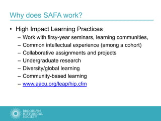 Why does SAFA work?
• High Impact Learning Practices
– Work with firsy-year seminars, learning communities,
– Common intellectual experience (among a cohort)
– Collaborative assignments and projects
– Undergraduate research
– Diversity/global learning
– Community-based learning
– www.aacu.org/leap/hip.cfm
 