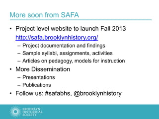 More soon from SAFA
• Project level website to launch Fall 2013
http://safa.brooklynhistory.org/
– Project documentation and findings
– Sample syllabi, assignments, activities
– Articles on pedagogy, models for instruction
• More Dissemination
– Presentations
– Publications
• Follow us: #safabhs, @brooklynhistory
 
