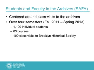 Students and Faculty in the Archives (SAFA)
• Centered around class visits to the archives
• Over four semesters (Fall 2011 – Spring 2013)
– 1,100 individual students
– 63 courses
– 100 class visits to Brooklyn Historical Society
 